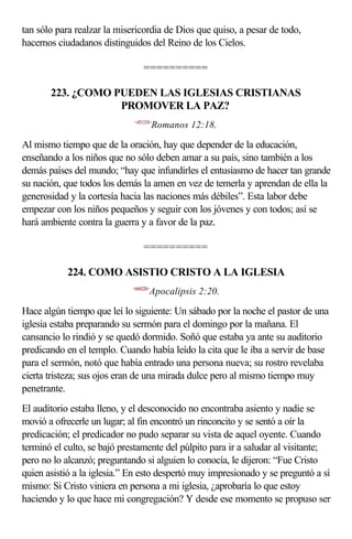 tan sólo para realzar la misericordia de Dios que quiso, a pesar de todo,
hacernos ciudadanos distinguidos del Reino de los Cielos.

                                  ==========

       223. ¿COMO PUEDEN LAS IGLESIAS CRISTIANAS
                   PROMOVER LA PAZ?
                             <451218>
                                        Romanos 12:18.

Al mismo tiempo que de la oración, hay que depender de la educación,
enseñando a los niños que no sólo deben amar a su país, sino también a los
demás países del mundo; “hay que infundirles el entusiasmo de hacer tan grande
su nación, que todos los demás la amen en vez de temerla y aprendan de ella la
generosidad y la cortesía hacia las naciones más débiles”. Esta labor debe
empezar con los niños pequeños y seguir con los jóvenes y con todos; así se
hará ambiente contra la guerra y a favor de la paz.

                                  ==========

           224. COMO ASISTIO CRISTO A LA IGLESIA
                             <660220>
                                    Apocalipsis 2:20.

Hace algún tiempo que leí lo siguiente: Un sábado por la noche el pastor de una
iglesia estaba preparando su sermón para el domingo por la mañana. El
cansancio lo rindió y se quedó dormido. Soñó que estaba ya ante su auditorio
predicando en el templo. Cuando había leído la cita que le iba a servir de base
para el sermón, notó que había entrado una persona nueva; su rostro revelaba
cierta tristeza; sus ojos eran de una mirada dulce pero al mismo tiempo muy
penetrante.
El auditorio estaba lleno, y el desconocido no encontraba asiento y nadie se
movió a ofrecerle un lugar; al fin encontró un rinconcito y se sentó a oír la
predicación; el predicador no pudo separar su vista de aquel oyente. Cuando
terminó el culto, se bajó prestamente del púlpito para ir a saludar al visitante;
pero no lo alcanzó; preguntando si alguien lo conocía, le dijeron: “Fue Cristo
quien asistió a la iglesia.” En esto despertó muy impresionado y se preguntó a sí
mismo: Si Cristo viniera en persona a mi iglesia, ¿aprobaría lo que estoy
haciendo y lo que hace mi congregación? Y desde ese momento se propuso ser
 