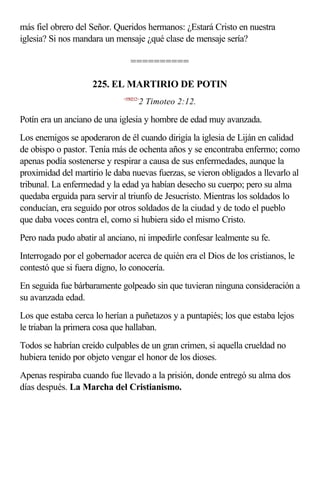 más fiel obrero del Señor. Queridos hermanos: ¿Estará Cristo en nuestra
iglesia? Si nos mandara un mensaje ¿qué clase de mensaje sería?

                                ==========

                    225. EL MARTIRIO DE POTIN
                             <550212>
                                    2 Timoteo 2:12.

Potín era un anciano de una iglesia y hombre de edad muy avanzada.
Los enemigos se apoderaron de él cuando dirigía la iglesia de Liján en calidad
de obispo o pastor. Tenía más de ochenta años y se encontraba enfermo; como
apenas podía sostenerse y respirar a causa de sus enfermedades, aunque la
proximidad del martirio le daba nuevas fuerzas, se vieron obligados a llevarlo al
tribunal. La enfermedad y la edad ya habían desecho su cuerpo; pero su alma
quedaba erguida para servir al triunfo de Jesucristo. Mientras los soldados lo
conducían, era seguido por otros soldados de la ciudad y de todo el pueblo
que daba voces contra el, como si hubiera sido el mismo Cristo.
Pero nada pudo abatir al anciano, ni impedirle confesar lealmente su fe.
Interrogado por el gobernador acerca de quién era el Dios de los cristianos, le
contestó que si fuera digno, lo conocería.
En seguida fue bárbaramente golpeado sin que tuvieran ninguna consideración a
su avanzada edad.
Los que estaba cerca lo herían a puñetazos y a puntapiés; los que estaba lejos
le triaban la primera cosa que hallaban.
Todos se habrían creído culpables de un gran crimen, si aquella crueldad no
hubiera tenido por objeto vengar el honor de los dioses.
Apenas respiraba cuando fue llevado a la prisión, donde entregó su alma dos
días después. La Marcha del Cristianismo.
 