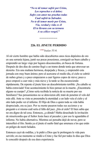 “No te dé temor sufrir por Cristo,
                           Los reproches o el dolor;
                       Sufre con amor tus pruebas todas
                            Cual sufrió tu Salvador.
                        No te dé temor morir por Cristo,
                            Vía, verdad y vida es él
                         El te llevara con su ternura
                              A su célico vergel.”

                                ==========

                        226. EL JINETE PERDIDO
                                <235506>
                                       Isaías 55:6.

Al oír cierto hombre que había sido descubiertos unos ricos depósitos de oro
en una serranía lejana, juntó sus pocas posesiones, consiguió un buen caballo y
emprendió un largo viaje por lugares desconocidos, en busca de fortuna.
Después de dos días de camino llegó a un tramo donde tenía que atravesar un
desierto. Era una mañana hermosa, despejada y fresca, y emprendió esta
jornada con muy buen ánimo; pero al acercarse el medio día, el cielo se cubrió
de nubes grises y a poco empezaron a caer ligeros copos de nieve; poco a
poco empezó a caer más y más nieve y la tarde se iba oscureciendo
rápidamente. De repente el jinete hizo un descubrimiento terrible: ¡Su caballo se
había extraviado! Este acontecimiento lo hizo pensar en la muerte. ¿Encontraría
alguno su cuerpo? ¿Cómo sería recibida la noticia de su muerte por sus
familiares? Sus pensamientos no se detuvieron allí; trató de penetrar el velo del
más allá. Ante su vista se presentaba la eternidad: a un lado veía el cielo y al
otro lado podía ver el infierno. El Hijo de Dios a quien toda su vida había
despreciado, era su juez. Por su mente pasaron todas sus acciones y se
preguntó a sí mismo cuál sería el fallo del juez. ¿Iría al cielo? El bien sabía que
no era digno de tal cosa. Entonces, ¿a dónde? Había desechado la invitación
de misericordia que el Señor Jesús hace al pecador y por eso le aguardaba el
infierno. No había alternativa. Mientras así pensaba dejó de nevar, pero se
intensificó el frío. Sentía ya el jinete el sueño fatal que amenaza a los que están
en peligro de morir helados.
Entonces cayó de rodillas, y le pidió a Dios que le prolongara la vida para
servirle; en ese momento se rindió a Cristo y fue fiel por todos lo días que Dios
le concedió después de esa dura experiencia.
 