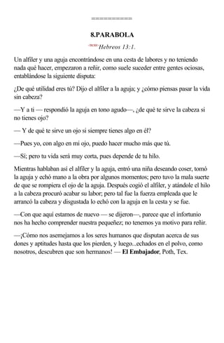 ==========

                                8.PARABOLA
                               <581301>
                                      Hebreos 13:1.

Un alfiler y una aguja encontrándose en una cesta de labores y no teniendo
nada qué hacer, empezaron a reñir, como suele suceder entre gentes ociosas,
entablándose la siguiente disputa:
¿De qué utilidad eres tú? Dijo el alfiler a la aguja; y ¿cómo piensas pasar la vida
sin cabeza?
—Y a ti — respondió la aguja en tono agudo—, ¿de qué te sirve la cabeza si
no tienes ojo?
— Y de qué te sirve un ojo si siempre tienes algo en él?
—Pues yo, con algo en mi ojo, puedo hacer mucho más que tú.
—Sí; pero tu vida será muy corta, pues depende de tu hilo.
Mientras hablaban así el alfiler y la aguja, entró una niña deseando coser, tomó
la aguja y echó mano a la obra por algunos momentos; pero tuvo la mala suerte
de que se rompiera el ojo de la aguja. Después cogió el alfiler, y atándole el hilo
a la cabeza procuró acabar su labor; pero tal fue la fuerza empleada que le
arrancó la cabeza y disgustada lo echó con la aguja en la cesta y se fue.
—Con que aquí estamos de nuevo — se dijeron—, parece que el infortunio
nos ha hecho comprender nuestra pequeñez; no tenemos ya motivo para reñir.
—¡Cómo nos asemejamos a los seres humanos que disputan acerca de sus
dones y aptitudes hasta que los pierden, y luego...echados en el polvo, como
nosotros, descubren que son hermanos! — El Embajador, Poth, Tex.
 