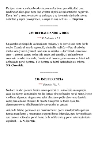 De igual manera, un hombre de cincuenta años tiene gran dificultad para
rendirse a Cristo, pues tiene que levantar el peso de sus anteriores negativas.
Decís “no” y vuestro corazón se endurece, y se hace más obstinada vuestra
voluntad, y si por fin os perdéis, la culpa no será de Dios. —Chapman.

                                 ==========

                     229. DEFRAUDANDO A DIOS
                             <211201>
                                    Eclesiastés 12:1.

Un caballo se escapó de la cuadra una mañana, y no volvió sino hasta por la
noche. Cuando el amo lo reprendió, el caballo replicó: —Pero al cabo he
vuelto sano y salvo, y usted tiene aquí su caballo. —Es verdad –contestó el
amo—, pero mi campo no ha sido arado. Así también, si un hombre se
convierte en edad avanzada, Dios tiene al hombre, pero en su obra habrá sido
defraudado por el hombre. Y el hombre se habrá defraudado a sí mismo. —
S.S. Chronicle.

                                 ==========

                           230. INDIFERENCIA
                              <011917>
                                        Génesis 19:17.

No hace mucho que una familia entera pereció en un incendio en su propia
casa. No fueron consumidos por las llamas, sino sofocados por el humo. No se
vio llama alguna, ni ninguna otra señal alarmante podía observarse desde la
calle; pero esto no obstante, la muerte hizo presa de todos ellos, tan
ciertamente como si hubieran sido convertidos en cenizas.
Así es de fatal el pecado en sus consecuencias; pocos son destruidos por sus
formas manifiestas y repugnantes o en sus llamas infernales, pero hay multitudes
que perecen sofocadas por el humo de la indiferencia y por el adormecimiento
espiritual. —J. N. Norton.
 