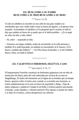 ==========

                231. BUSCANDO A SU PADRE
          BUSCANDO A SU HIJO BUSCANDO A SU HIJO
                                  <421520>
                                         Lucas 15:20.

Un día un caballero se encontró en una calle de una gran ciudad a un
muchachito que veía a todos lados como en busca de alguien, y al parecer muy
asustado. Acercándose el caballero a él le preguntó qué le ocurría; el niño le
dijo que andaba en busca de su padre que se le había perdido.—¿Es tu papá
un señor de tales y tales señas?
—Sí, señor —respondió el niño.
—Entonces no tengas cuidado, acabo de encontrarlo en la calle próxima y
también él te anda buscando; no tardarás en encontrarlo; tú lo buscas y él te
busca y tendrán que hallarse.” —Así Dios busca al pecador, y si éste también
busca a Dios, sin duda lo hallará.

                                      ==========

        232. VALIENTES O MIEDOSOS, SEGÚN EL CASO
                           <660616>
                                  Apocalipsis 6:16, 17.

El burgomaestre Guericke construyó un barómetro gigantesco con un tubo de
treinta pies de altura, parte del cual sobresalía por encima de su casa en
Magdeburgo. El índice del barómetro era la figura de un hombre que en tiempo
bueno, aparecía sobre el techo; pero cuando se avecinaba una tormenta, se
metía cuidadosamente en la casa en busca de seguridad y abrigo. ¡Tipo de
tantos religiosos y políticos! Cuando el sol brilla y la brisa acaricia suavemente
el paisaje, ¡cuán erguidos y valientes parecen! Pero apenas se juntan las nubes,
y se deja oír el trueno, ¡cómo desaparecen sus cabezas!
 