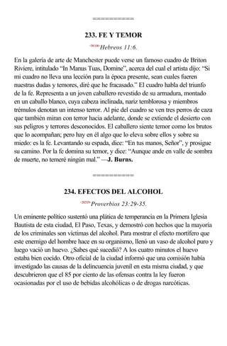 ==========

                             233. FE Y TEMOR
                                <581106>
                                       Hebreos 11:6.

En la galería de arte de Manchester puede verse un famoso cuadro de Briton
Riviere, intitulado “In Manus Tuas, Domine”, acerca del cual el artista dijo: “Si
mi cuadro no lleva una lección para la época presente, sean cuales fueren
nuestras dudas y temores, diré que he fracasado.” El cuadro habla del triunfo
de la fe. Representa a un joven caballero revestido de su armadura, montado
en un caballo blanco, cuya cabeza inclinada, nariz temblorosa y miembros
trémulos denotan un intenso terror. Al pie del cuadro se ven tres perros de caza
que también miran con terror hacia adelante, donde se extiende el desierto con
sus peligros y terrores desconocidos. El caballero siente temor como los brutos
que lo acompañan; pero hay en él algo que lo eleva sobre ellos y sobre su
miedo: es la fe. Levantando su espada, dice: “En tus manos, Señor”, y prosigue
su camino. Por la fe domina su temor, y dice: “Aunque ande en valle de sombra
de muerte, no temeré ningún mal.” —J. Burns.

                                     ==========

                    234. EFECTOS DEL ALCOHOL
                          <202329>
                                 Proverbios 23:29-35.

Un eminente político sustentó una plática de temperancia en la Primera Iglesia
Bautista de esta ciudad, El Paso, Texas, y demostró con hechos que la mayoría
de los criminales son víctimas del alcohol. Para mostrar el efecto mortífero que
este enemigo del hombre hace en su organismo, llenó un vaso de alcohol puro y
luego vació un huevo. ¿Sabes qué sucedió? A los cuatro minutos el huevo
estaba bien cocido. Otro oficial de la ciudad informó que una comisión había
investigado las causas de la delincuencia juvenil en esta misma ciudad, y que
descubrieron que el 85 por ciento de las ofensas contra la ley fueron
ocasionadas por el uso de bebidas alcohólicas o de drogas narcóticas.
 