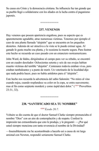 Su causa era Cristo y la democracia cristiana. Su influencia fue tan grande que
su pueblo llegó a solidarizarse con los aliados en la lucha contra el paganismo
japonés.

                               ==========

                              237. VENENOS
Hay venenos que poseen apariencia engañosa, pues su aspecto que es
aparentemente agradable, atrae numerosas víctimas. Tenemos por ejemplo el
caso de una planta llamada “alojetón” que se encuentra en los pequeños
desiertos. Además de ser atractiva a la vista se le puede extraer agua. Al
ganado le gusta mucho esa planta, y le ocasiona la muerte segura. Para ilustrar
este hecho se recuerda un caso pasado con un estanciero norteamericano.
John Ward, de Idaho, dirigiéndose al campo para ver su rebaño, se encontró
con un cuadro desolador: Ochocientas setenta y seis de sus ovejas habían
muerto víctimas del terrible “alojetón”. Centenares todavía estaban vivas, pero
estaban tambaleantes y a punto de morir. Un veterinario de la localidad dijo
que nada podría hacer, pues no había antídotos para el “alojetón”.
Este hecho nos recuerda la advertencia del sabio Salomón: “No mires al vino
cuando rojea, cuando resplandece su color en la copa, se entra suavemente;
mas al fin como serpiente morderá y como áspid dará dolor.” (<202331>Proverbios
23:31, 32).

                               ==========

              238. “SANTIFICADO SEA TU NOMBRE”
                               <022007>
                                      Éxodo 20:7.

Voltaire se dio cuenta de que el doctor Samuel Clarke siempre pronunciaba el
nombre “Dios” con un aire de contemplación y de respeto. Confesó la
impresión tan extraordinaria que esto le produjo, y le preguntó: —¿Por qué
usted siempre menciona con tanta reverencia el nombre de la Divinidad?
—Insensiblemente me he acostumbrado a hacerlo así a causa de mi larga
amistad con Newton, respondió seriamente Samuel Clarke.
 