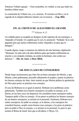 Entonces Voltaire agregó: —Esta costumbre, en verdad, es una que todos los
hombres deben tener.
La conclusión de Voltaire era, y es, correcta,. Si creemos en Dios y en lo
sagrado de la religión debemos tratarlo con reverencia. —Exp. Bíbl.

                               ==========

         239. AL CRITICO DE ALEJANDRO EL GRANDE
                              <480612>
                                     Gálatas 6:12.

Un soldado persa se ocupaba en denigrar al jefe supremo de sus enemigos: a
Alejandro el Grande. Un capitán que lo oyó, lo amonestó: “Soldado: Se te está
pagando para que luches noblemente contra Alejandro; no para que lo
denigres.”
Cuando alguno venga a contarnos los defectos de otro hermano, digámosle:
“Hermano: tú estás salvo de tales defectos para que luches noblemente en
oración y con simpatía cristiana, no contra tu hermano, sino contra sus
defectos.” —Dic. de Anéc. e Ilust. Bíbls.

                               ==========

                240. DOS CLASES DE CONSEJEROS
Desde luego reconocemos que Jetro fue un buen consejero de Moisés, y que
Moisés, como gobernante, procedió sabiamente al aceptar y poner en práctica
los buenos consejos de Jetro. Jetro insistió en que Moisés pidiera la aprobación
de Dios para poner en práctica esos consejos.
El caso de Roboam no es igual al anterior. Roboam tuvo problemas como
gobernante. También tuvo buenos consejeros, les pidió su consejo, se lo
dieron, no les hizo caso, los despreció, los consideró como consejeros malos.
Tampoco pidió a Dios su consejo. Al no poner en práctica los buenos consejos
de sus buenos consejeros, se arruinó en lo personal. Asimismo, Roboam tuvo
malos consejeros, les pidió su consejo, se lo dieron, a los consejeros los
consideró buenos, aceptó como buenos esos consejos y los puso en práctica;
pero no pidió a Dios su consejo, y se arruinó en lo personal. Lo peor es que
arruinó al Reino de Israel: hizo que se dividiera. (1 Reyes 12).
 