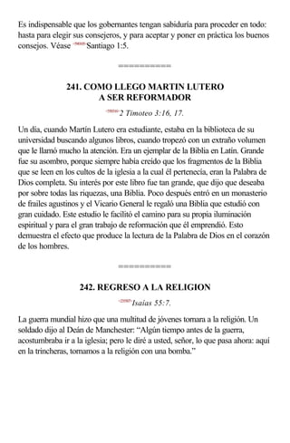Es indispensable que los gobernantes tengan sabiduría para proceder en todo:
hasta para elegir sus consejeros, y para aceptar y poner en práctica los buenos
consejos. Véase <590105>Santiago 1:5.

                                   ==========

               241. COMO LLEGO MARTIN LUTERO
                      A SER REFORMADOR
                            <550316>
                                   2 Timoteo 3:16, 17.

Un día, cuando Martín Lutero era estudiante, estaba en la biblioteca de su
universidad buscando algunos libros, cuando tropezó con un extraño volumen
que le llamó mucho la atención. Era un ejemplar de la Biblia en Latín. Grande
fue su asombro, porque siempre había creído que los fragmentos de la Biblia
que se leen en los cultos de la iglesia a la cual él pertenecía, eran la Palabra de
Dios completa. Su interés por este libro fue tan grande, que dijo que deseaba
por sobre todas las riquezas, una Biblia. Poco después entró en un monasterio
de frailes agustinos y el Vicario General le regaló una Biblia que estudió con
gran cuidado. Este estudio le facilitó el camino para su propia iluminación
espiritual y para el gran trabajo de reformación que él emprendió. Esto
demuestra el efecto que produce la lectura de la Palabra de Dios en el corazón
de los hombres.

                                   ==========

                    242. REGRESO A LA RELIGION
                                   <235507>
                                          Isaías 55:7.

La guerra mundial hizo que una multitud de jóvenes tornara a la religión. Un
soldado dijo al Deán de Manchester: “Algún tiempo antes de la guerra,
acostumbraba ir a la iglesia; pero le diré a usted, señor, lo que pasa ahora: aquí
en la trincheras, tornamos a la religión con una bomba.”
 