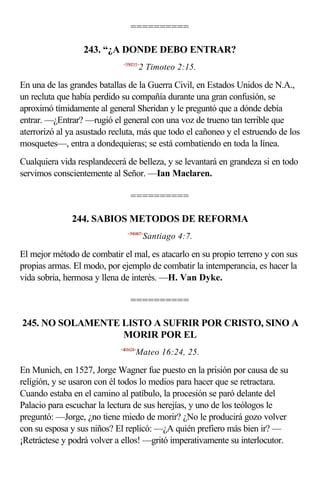 ==========

                  243. “¿A DONDE DEBO ENTRAR?
                             <550215>
                                       2 Timoteo 2:15.

En una de las grandes batallas de la Guerra Civil, en Estados Unidos de N.A.,
un recluta que había perdido su compañía durante una gran confusión, se
aproximó tímidamente al general Sheridan y le preguntó que a dónde debía
entrar. —¿Entrar? —rugió el general con una voz de trueno tan terrible que
aterrorizó al ya asustado recluta, más que todo el cañoneo y el estruendo de los
mosquetes—, entra a dondequieras; se está combatiendo en toda la línea.
Cualquiera vida resplandecerá de belleza, y se levantará en grandeza si en todo
servimos conscientemente al Señor. —Ian Maclaren.

                                 ==========

              244. SABIOS METODOS DE REFORMA
                               <590407>
                                        Santiago 4:7.

El mejor método de combatir el mal, es atacarlo en su propio terreno y con sus
propias armas. El modo, por ejemplo de combatir la intemperancia, es hacer la
vida sobria, hermosa y llena de interés. —H. Van Dyke.

                                 ==========

245. NO SOLAMENTE LISTO A SUFRIR POR CRISTO, SINO A
                  MORIR POR EL
                            <401624>
                                   Mateo 16:24, 25.

En Munich, en 1527, Jorge Wagner fue puesto en la prisión por causa de su
religión, y se usaron con él todos lo medios para hacer que se retractara.
Cuando estaba en el camino al patíbulo, la procesión se paró delante del
Palacio para escuchar la lectura de sus herejías, y uno de los teólogos le
preguntó: —Jorge, ¿no tiene miedo de morir? ¿No le producirá gozo volver
con su esposa y sus niños? El replicó: —¿A quién prefiero más bien ir? —
¡Retráctese y podrá volver a ellos! —gritó imperativamente su interlocutor.
 