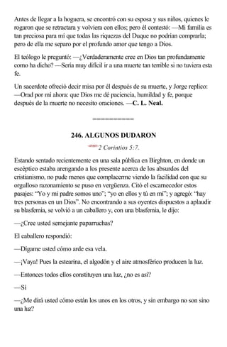 Antes de llegar a la hoguera, se encontró con su esposa y sus niños, quienes le
rogaron que se retractara y volviera con ellos; pero él contestó: —Mi familia es
tan preciosa para mí que todas las riquezas del Duque no podrían comprarla;
pero de ella me separo por el profundo amor que tengo a Dios.
El teólogo le preguntó: —¿Verdaderamente cree en Dios tan profundamente
como ha dicho? —Sería muy difícil ir a una muerte tan terrible si no tuviera esta
fe.
Un sacerdote ofreció decir misa por él después de su muerte, y Jorge replico:
—Orad por mí ahora: que Dios me dé paciencia, humildad y fe, porque
después de la muerte no necesito oraciones. —C. L. Neal.

                                 ==========

                       246. ALGUNOS DUDARON
                              <470507>
                                     2 Corintios 5:7.

Estando sentado recientemente en una sala pública en Birghton, en donde un
escéptico estaba arengando a los presente acerca de los absurdos del
cristianismo, no pude menos que complacerme viendo la facilidad con que su
orgulloso razonamiento se puso en vergüenza. Citó el escarnecedor estos
pasajes: “Yo y mi padre somos uno”; “yo en ellos y tú en mí”; y agregó: “hay
tres personas en un Dios”. No encontrando a sus oyentes dispuestos a aplaudir
su blasfemia, se volvió a un caballero y, con una blasfemia, le dijo:
—¿Cree usted semejante paparruchas?
El caballero respondió:
—Dígame usted cómo arde esa vela.
—¡Vaya! Pues la estearina, el algodón y el aire atmosférico producen la luz.
—Entonces todos ellos constituyen una luz, ¿no es así?
—Sí
—¿Me dirá usted cómo están los unos en los otros, y sin embargo no son sino
una luz?
 