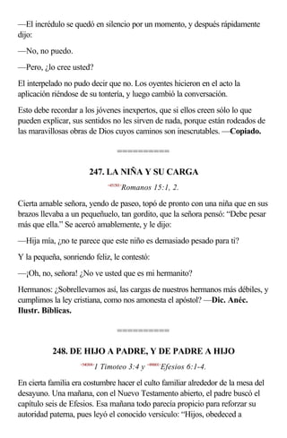 —El incrédulo se quedó en silencio por un momento, y después rápidamente
dijo:
—No, no puedo.
—Pero, ¿lo cree usted?
El interpelado no pudo decir que no. Los oyentes hicieron en el acto la
aplicación riéndose de su tontería, y luego cambió la conversación.
Esto debe recordar a los jóvenes inexpertos, que si ellos creen sólo lo que
pueden explicar, sus sentidos no les sirven de nada, porque están rodeados de
las maravillosas obras de Dios cuyos caminos son inescrutables. —Copiado.

                                    ==========

                         247. LA NIÑA Y SU CARGA
                               <451501>
                                      Romanos 15:1, 2.

Cierta amable señora, yendo de paseo, topó de pronto con una niña que en sus
brazos llevaba a un pequeñuelo, tan gordito, que la señora pensó: “Debe pesar
más que ella.” Se acercó amablemente, y le dijo:
—Hija mía, ¿no te parece que este niño es demasiado pesado para ti?
Y la pequeña, sonriendo feliz, le contestó:
—¡Oh, no, señora! ¿No ve usted que es mi hermanito?
Hermanos: ¿Sobrellevamos así, las cargas de nuestros hermanos más débiles, y
cumplimos la ley cristiana, como nos amonesta el apóstol? —Dic. Anéc.
Ilustr. Bíblicas.

                                    ==========

           248. DE HIJO A PADRE, Y DE PADRE A HIJO
                    <540304>
                           1 Timoteo 3:4 y <490601>Efesios 6:1-4.

En cierta familia era costumbre hacer el culto familiar alrededor de la mesa del
desayuno. Una mañana, con el Nuevo Testamento abierto, el padre buscó el
capítulo seis de Efesios. Esa mañana todo parecía propicio para reforzar su
autoridad paterna, pues leyó el conocido versículo: “Hijos, obedeced a
 