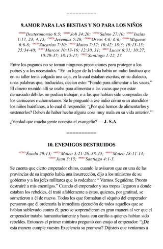 ==========

      9.AMOR PARA LAS BESTIAS Y NO PARA LOS NIÑOS
    <050605>
         Deuteronomio 6:5; <183420>Job 34:20; <192710>Salmo 27:10; <230117>Isaías
    1:17, 23; 4:15; <240528>Jeremías 5:28; <280406>Oseas 4:6; 6:6; <330606>Miqueas
     6:6-8; <380710>Zacarías 7:10; <400712>Mateo 7:12; 10:42; 18:3; 19:13-15;
    25:34-40; <411013>Marcos 10:13-16; 12:30, 31; <420631>Lucas 6:31; 10:27;
                    10:29-37; 18:15-17; <590122>Santiago 1:22, 27.

Entre los paganos no se toman ningunas precauciones para proteger a los
pobres y a los necesitados. “En un lugar de la India había un indio fanático que
en su taller tenía colgada una caja, en la cual estaban escritas, en su dialecto,
unas palabras que, traducidas, decían esto: “Fondo para alimentar a las vacas.”
El dinero reunido allí se usaba para alimentar a las vacas que por estar
demasiado débiles no podían trabajar, o a las que habían sido compradas de
los carniceros mahometanos. Se le preguntó a ese indio cómo eran atendidos
los niños huérfanos, a lo cual él respondió: ‘¿Por qué hemos de alimentarlos y
sostenerlos? Deben de haber hecho alguna cosa muy mala en su vida anterior.’”
¿Verdad que mucha gente necesita el evangelio? — J. S.A.

                                     ==========

                          10. ENEMIGOS DESTRUIDOS
    <022013>
               Éxodo 20:13; <400521>Mateo 5:21-26, 38-45; <401811>Mateo 18:11-14;
                         <430315>
                                 Juan 3:15; <590401>Santiago 4:1-3.

Se cuenta que cierto emperador chino, cuando le avisaron que en una de las
provincias de su imperio había una insurrección, dijo a los ministros de su
gobierno y a los jefes militares que lo rodeaban: “ Vamos. Seguidme. Pronto
destruiré a mis enemigos.” Cuando el emperador y sus tropas llegaron a donde
estaban los rebeldes, él trató afablemente a éstos, quienes, por gratitud, se
sometieron a él de nuevo. Todos los que formaban el séquito del emperador
pensaron que él ordenaría la inmediata ejecución de todos aquellos que se
habían sublevado contra él; pero se sorprendieron en gran manera al ver que el
emperador trataba humanitariamente y hasta con cariño a quienes habían sido
rebeldes. Entonces el primer ministro preguntó con enojo al emperador: “¿De
esta manera cumple vuestra Excelencia su promesa? Dijisteis que veníamos a
 
