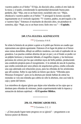 vuestros padres en el Señor.” El hijo, de dieciséis años, estaba al otro lado de
la mesa; y el padre, considerando la oportunidad demasiado buena para
perderla, dijo: “Hijo, este es un buen texto; escúchalo otra vez: “Hijos,
obedeced a vuestros padres en el Señor.” Y prosiguió la lectura cayendo
ingenuamente en el versículo siguiente: “Y vosotros, padres, no provoquéis a ira
a vuestros hijos.” Entonces el muchacho de dieciséis años, sin pestañear ni
sonreírse, dijo: “Papá, ese es un buen texto; léelo otra vez.” —Copiado.

                                 ==========

                  249. UNA IGLESIA AGONIZANTE
                            <470906>
                                       2 Corintios 9:6-8.

Se relata la historia de un pintor a quien se le pidió que hiciera un cuadro que
representara una iglesia agonizante. Entonces él en lugar de pintar en el lienzo
unas ruinas desteñidas, dibujó un edificio moderno, con todo el esplendor de su
grandeza. Las puertas estaban abiertas de par en par y en el fondo se podía ver
un púlpito hermoso y ricamente labrado, el magnífico órgano, y las hermosas
persianas de colores por las que entraban rayos de bella palidez, produciendo
una condición propicia para el recogimiento. A la entrada de una de la puertas,
que estaba sostenida por unos pilares de arquitectura gótica, estaba colocada
una caja adornada con relucientes joyas, para las ofrendas de los aristócratas
que allí asistían. Sobre la caja había un letrero que decía: “Ofrendas para
Misiones Extrajeras”; pero en la abertura por donde habían de entrar las
monedas se veía una telaraña que cubría no sólo la abertura, sino casi toda la
caja y parte del letrero.
Los miembros de alguna iglesia que dejan criar telarañas en las cajas que se
destinan para ofrendas de misiones, jamás experimentarán toda la riqueza y
sensación de dulzura espiritual. —El Expositor Bíblico.

                                 ==========

                     250. EL PREDICADOR FIEL
                            <470202>
                                   2 Corintios 2:2, 3.

—¿Cómo puede lograr tanto progreso en su iglesia? —preguntaron a un
famoso pastor de Boston.
 