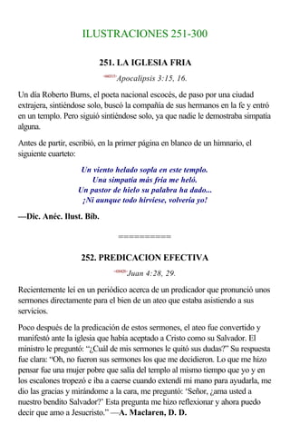 ILUSTRACIONES 251-300

                          251. LA IGLESIA FRIA
                           <660315>
                                  Apocalipsis 3:15, 16.

Un día Roberto Burns, el poeta nacional escocés, de paso por una ciudad
extrajera, sintiéndose solo, buscó la compañía de sus hermanos en la fe y entró
en un templo. Pero siguió sintiéndose solo, ya que nadie le demostraba simpatía
alguna.
Antes de partir, escribió, en la primer página en blanco de un himnario, el
siguiente cuarteto:
                    Un viento helado sopla en este templo.
                      Una simpatía más fría me heló.
                   Un pastor de hielo su palabra ha dado...
                    ¡Ni aunque todo hirviese, volvería yo!

—Dic. Anéc. Ilust. Bíb.

                                      ==========

                    252. PREDICACION EFECTIVA
                                <430428>
                                       Juan 4:28, 29.

Recientemente leí en un periódico acerca de un predicador que pronunció unos
sermones directamente para el bien de un ateo que estaba asistiendo a sus
servicios.
Poco después de la predicación de estos sermones, el ateo fue convertido y
manifestó ante la iglesia que había aceptado a Cristo como su Salvador. El
ministro le preguntó: “¿Cuál de mis sermones le quitó sus dudas?” Su respuesta
fue clara: “Oh, no fueron sus sermones los que me decidieron. Lo que me hizo
pensar fue una mujer pobre que salía del templo al mismo tiempo que yo y en
los escalones tropezó e iba a caerse cuando extendí mi mano para ayudarla, me
dio las gracias y mirándome a la cara, me preguntó: ‘Señor, ¿ama usted a
nuestro bendito Salvador?’ Esta pregunta me hizo reflexionar y ahora puedo
decir que amo a Jesucristo.” —A. Maclaren, D. D.
 