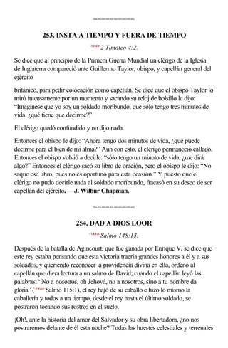 ==========

           253. INSTA A TIEMPO Y FUERA DE TIEMPO
                              <550402>
                                     2 Timoteo 4:2.

Se dice que al principio de la Primera Guerra Mundial un clérigo de la Iglesia
de Inglaterra compareció ante Guillermo Taylor, obispo, y capellán general del
ejército
británico, para pedir colocación como capellán. Se dice que el obispo Taylor lo
miró intensamente por un momento y sacando su reloj de bolsillo le dijo:
“Imagínese que yo soy un soldado moribundo, que sólo tengo tres minutos de
vida, ¿qué tiene que decirme?”
El clérigo quedó confundido y no dijo nada.
Entonces el obispo le dijo: “Ahora tengo dos minutos de vida, ¿qué puede
decirme para el bien de mi alma?” Aun con esto, el clérigo permaneció callado.
Entonces el obispo volvió a decirle: “sólo tengo un minuto de vida, ¿me dirá
algo?” Entonces el clérigo sacó su libro de oración, pero el obispo le dijo: “No
saque ese libro, pues no es oportuno para esta ocasión.” Y puesto que el
clérigo no pudo decirle nada al soldado moribundo, fracasó en su deseo de ser
capellán del ejército. —J. Wilbur Chapman.

                                ==========

                        254. DAD A DIOS LOOR
                              <19E813>
                                     Salmo 148:13.

Después de la batalla de Agincourt, que fue ganada por Enrique V, se dice que
este rey estaba pensando que esta victoria traería grandes honores a él y a sus
soldados, y queriendo reconocer la providencia divina en ella, ordenó al
capellán que diera lectura a un salmo de David; cuando el capellán leyó las
palabras: “No a nosotros, oh Jehová, no a nosotros, sino a tu nombre da
gloria” (<19B501>Salmo 115:1), el rey bajó de su caballo e hizo lo mismo la
caballería y todos a un tiempo, desde el rey hasta el último soldado, se
postraron tocando sus rostros en el suelo.
¡Oh!, ante la historia del amor del Salvador y su obra libertadora, ¿no nos
postraremos delante de él esta noche? Todas las huestes celestiales y terrenales
 