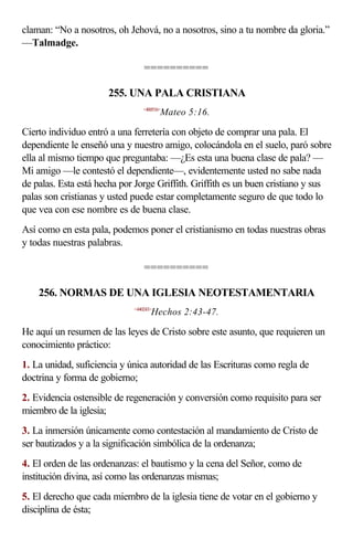 claman: “No a nosotros, oh Jehová, no a nosotros, sino a tu nombre da gloria.”
—Talmadge.

                                 ==========

                      255. UNA PALA CRISTIANA
                                 <400516>
                                        Mateo 5:16.

Cierto individuo entró a una ferretería con objeto de comprar una pala. El
dependiente le enseñó una y nuestro amigo, colocándola en el suelo, paró sobre
ella al mismo tiempo que preguntaba: —¿Es esta una buena clase de pala? —
Mi amigo —le contestó el dependiente—, evidentemente usted no sabe nada
de palas. Esta está hecha por Jorge Griffith. Griffith es un buen cristiano y sus
palas son cristianas y usted puede estar completamente seguro de que todo lo
que vea con ese nombre es de buena clase.
Así como en esta pala, podemos poner el cristianismo en todas nuestras obras
y todas nuestras palabras.

                                 ==========

    256. NORMAS DE UNA IGLESIA NEOTESTAMENTARIA
                             <440243>
                                    Hechos 2:43-47.

He aquí un resumen de las leyes de Cristo sobre este asunto, que requieren un
conocimiento práctico:
1. La unidad, suficiencia y única autoridad de las Escrituras como regla de
doctrina y forma de gobierno;
2. Evidencia ostensible de regeneración y conversión como requisito para ser
miembro de la iglesia;
3. La inmersión únicamente como contestación al mandamiento de Cristo de
ser bautizados y a la significación simbólica de la ordenanza;
4. El orden de las ordenanzas: el bautismo y la cena del Señor, como de
institución divina, así como las ordenanzas mismas;
5. El derecho que cada miembro de la iglesia tiene de votar en el gobierno y
disciplina de ésta;
 