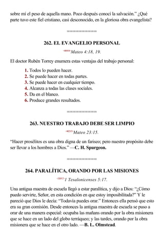 sobre mí el peso de aquella mano. Poco después conocí la salvación.” ¿Qué
parte tuvo este fiel cristiano, casi desconocido, en la gloriosa obra evangelista?

                                      ==========

                   262. EL EVANGELIO PERSONAL
                                <400418>
                                          Mateo 4:18, 19.

El doctor Rubén Torrey enumera estas ventajas del trabajo personal:
        1. Todos lo pueden hacer.
        2. Se puede hacer en todas partes.
        3. Se puede hacer en cualquier tiempo.
        4. Alcanza a todas las clases sociales.
        5. Da en el blanco.
        6. Produce grandes resultados.

                                      ==========

           263. NUESTRO TRABAJO DEBE SER LIMPIO
                                     <402315>
                                            Mateo 23:15.

“Hacer prosélitos es una obra digna de un fariseo; pero nuestro propósito debe
ser llevar a los hombres a Dios.” —C. H. Spurgeon.

                                      ==========

        264. PARALÍTICA, ORANDO POR LAS MISIONES
                          <520517>
                                 1 Tesalonicenses 5:17.

Una antigua maestra de escuela llegó a estar paralítica, y dijo a Dios: “¿Cómo
puedo servirte, Señor, en esta condición en que estoy imposibilitada?” Y le
pareció que Dios le decía: “Todavía puedes orar.” Entonces ella pensó que esto
era su gran comisión. Desde entonces la antigua maestra de escuela se puso a
orar de una manera especial: ocupaba las mañans orando por la obra misionera
que se hace en un lado del globo terráqueo; y las tardes, orando por la obra
misionera que se hace en el otro lado. —B. L. Olmstead.
 