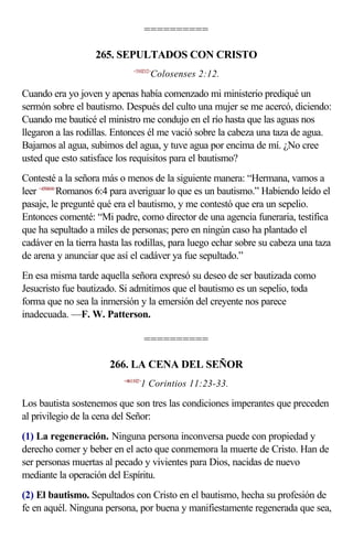 ==========

                   265. SEPULTADOS CON CRISTO
                               <510212>
                                       Colosenses 2:12.

Cuando era yo joven y apenas había comenzado mi ministerio prediqué un
sermón sobre el bautismo. Después del culto una mujer se me acercó, diciendo:
Cuando me bauticé el ministro me condujo en el río hasta que las aguas nos
llegaron a las rodillas. Entonces él me vació sobre la cabeza una taza de agua.
Bajamos al agua, subimos del agua, y tuve agua por encima de mí. ¿No cree
usted que esto satisface los requisitos para el bautismo?
Contesté a la señora más o menos de la siguiente manera: “Hermana, vamos a
leer <450604>Romanos 6:4 para averiguar lo que es un bautismo.” Habiendo leído el
pasaje, le pregunté qué era el bautismo, y me contestó que era un sepelio.
Entonces comenté: “Mi padre, como director de una agencia funeraria, testifica
que ha sepultado a miles de personas; pero en ningún caso ha plantado el
cadáver en la tierra hasta las rodillas, para luego echar sobre su cabeza una taza
de arena y anunciar que así el cadáver ya fue sepultado.”
En esa misma tarde aquella señora expresó su deseo de ser bautizada como
Jesucristo fue bautizado. Si admitimos que el bautismo es un sepelio, toda
forma que no sea la inmersión y la emersión del creyente nos parece
inadecuada. —F. W. Patterson.

                                      ==========

                       266. LA CENA DEL SEÑOR
                           <461102>
                                  1 Corintios 11:23-33.

Los bautista sostenemos que son tres las condiciones imperantes que preceden
al privilegio de la cena del Señor:
(1) La regeneración. Ninguna persona inconversa puede con propiedad y
derecho comer y beber en el acto que conmemora la muerte de Cristo. Han de
ser personas muertas al pecado y vivientes para Dios, nacidas de nuevo
mediante la operación del Espíritu.
(2) El bautismo. Sepultados con Cristo en el bautismo, hecha su profesión de
fe en aquél. Ninguna persona, por buena y manifiestamente regenerada que sea,
 