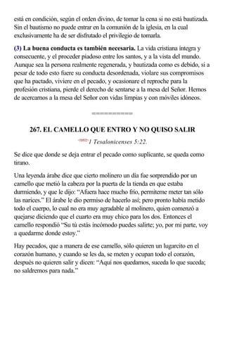 está en condición, según el orden divino, de tomar la cena si no está bautizada.
Sin el bautismo no puede entrar en la comunión de la iglesia, en la cual
exclusivamente ha de ser disfrutado el privilegio de tomarla.
(3) La buena conducta es también necesaria. La vida cristiana íntegra y
consecuente, y el proceder piadoso entre los santos, y a la vista del mundo.
Aunque sea la persona realmente regenerada, y bautizada como es debido, si a
pesar de todo esto fuere su conducta desordenada, violare sus compromisos
que ha pactado, viviere en el pecado, y ocasionare el reproche para la
profesión cristiana, pierde el derecho de sentarse a la mesa del Señor. Hemos
de acercarnos a la mesa del Señor con vidas limpias y con móviles idóneos.

                                     ==========

      267. EL CAMELLO QUE ENTRO Y NO QUISO SALIR
                          <520522>
                                 1 Tesalonicenses 5:22.

Se dice que donde se deja entrar el pecado como suplicante, se queda como
tirano.
Una leyenda árabe dice que cierto molinero un día fue sorprendido por un
camello que metió la cabeza por la puerta de la tienda en que estaba
durmiendo, y que le dijo: “Afuera hace mucho frío, permíteme meter tan sólo
las narices.” El árabe le dio permiso de hacerlo así; pero pronto había metido
todo el cuerpo, lo cual no era muy agradable al molinero, quien comenzó a
quejarse diciendo que el cuarto era muy chico para los dos. Entonces el
camello respondió “Su tú estás incómodo puedes salirte; yo, por mi parte, voy
a quedarme donde estoy.”
Hay pecados, que a manera de ese camello, sólo quieren un lugarcito en el
corazón humano, y cuando se les da, se meten y ocupan todo el corazón,
después no quieren salir y dicen: “Aquí nos quedamos, suceda lo que suceda;
no saldremos para nada.”
 