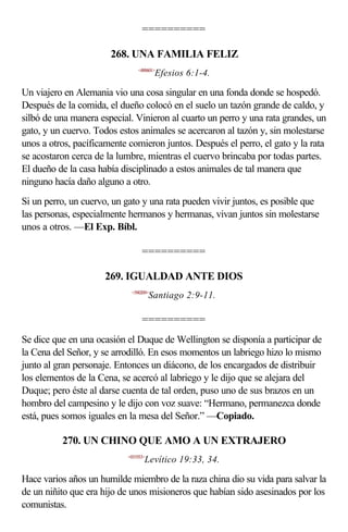 ==========

                       268. UNA FAMILIA FELIZ
                               <490601>
                                       Efesios 6:1-4.

Un viajero en Alemania vio una cosa singular en una fonda donde se hospedó.
Después de la comida, el dueño colocó en el suelo un tazón grande de caldo, y
silbó de una manera especial. Vinieron al cuarto un perro y una rata grandes, un
gato, y un cuervo. Todos estos animales se acercaron al tazón y, sin molestarse
unos a otros, pacíficamente comieron juntos. Después el perro, el gato y la rata
se acostaron cerca de la lumbre, mientras el cuervo brincaba por todas partes.
El dueño de la casa había disciplinado a estos animales de tal manera que
ninguno hacía daño alguno a otro.
Si un perro, un cuervo, un gato y una rata pueden vivir juntos, es posible que
las personas, especialmente hermanos y hermanas, vivan juntos sin molestarse
unos a otros. —El Exp. Bíbl.

                                 ==========

                     269. IGUALDAD ANTE DIOS
                            <590209>
                                      Santiago 2:9-11.

                                 ==========
Se dice que en una ocasión el Duque de Wellington se disponía a participar de
la Cena del Señor, y se arrodilló. En esos momentos un labriego hizo lo mismo
junto al gran personaje. Entonces un diácono, de los encargados de distribuir
los elementos de la Cena, se acercó al labriego y le dijo que se alejara del
Duque; pero éste al darse cuenta de tal orden, puso uno de sus brazos en un
hombro del campesino y le dijo con voz suave: “Hermano, permanezca donde
está, pues somos iguales en la mesa del Señor.” —Copiado.

          270. UN CHINO QUE AMO A UN EXTRAJERO
                           <031933>
                                  Levítico 19:33, 34.

Hace varios años un humilde miembro de la raza china dio su vida para salvar la
de un niñito que era hijo de unos misioneros que habían sido asesinados por los
comunistas.
 