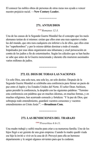 El conocer las nobles obras de personas de otras razas nos ayuda a vencer
nuestro prejuicio racial. —New Century Leader.

                                  ==========

                             271. ANTIJUDIOS
                               <451203>
                                       Romanos 12:3.

Una de las causas de la Segunda Guerra Mundial fue el concepto que los nazis
alemanes tenían de sí mismos: creían que ellos eran una raza superior a todas
las del mundo, que otra raza cualquiera era inferior a la de ellos, que ellos eran
los “superhombres” y por lo mismo debían dominar a todo el mundo.
Impulsados por esas ideas organizaron una inhumana y cruel persecución en
contra de los judíos a fin de exterminarlos. Según los cálculos que se han hecho
se sabe que antes de la Guerra mencionada y durante ella murieron asesinados
varios millones de judíos.

                                  ==========

              272. EL DIOS DE TODAS LAS NACIONES
Un solo Dios, una sola raza, una sola ley, un solo destino. Después de la
Segunda Guerra Mundial se celebraba una conferencia para firmar un pacto de
paz entre el Japón y los Estados Unidos del Norte. El señor Dean Atchison,
quien presidió la conferencia, la despidió con las siguientes palabras: “Termino
esta conferencia con palabras que en muchos idiomas, en muchas formas, y en
muchas religiones, han acarreado consuelo y fortaleza: ‘Y la paz de Dios, que
sobrepuja todo entendimiento, guardará vuestros corazones y vuestros
entendimientos en Cristo Jesús’”. —Broadman Com.

                                  ==========

              273. LAS BENDICIONES DEL TRABAJO
                            <200606>
                                   Proverbios 6:6-11.

Una madre trabajó y sufrió mucho para criar a su numerosa familia. Uno de los
hijos llegó a ser gerente de una gran empresa. Cuando la madre quedó viuda
ese hijo la invitó a vivir en la casa de él: Proveyó para ella un hermoso
departamento y le asignó algunos sirvientes para que la cuidaran.
 