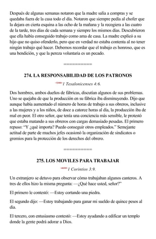 Después de algunas semanas notaron que la madre salía a compras y se
quedaba fuera de la casa todo el día. Notaron que siempre pedía al chofer que
la dejara en cierta esquina a las ocho de la mañana y la recogiera a las cuatro
de la tarde, tres días de cada semana y siempre los mismos días. Descubrieron
que ella había conseguido trabajo como ama de casa. La madre explicó a su
hijo que no quiso ofenderlo, pero que en verdad no estaba contenta al no tener
ningún trabajo qué hacer. Debemos recordar que el trabajo es honroso, que es
una bendición, y que la pereza voluntaria es un pecado.

                                     ==========

        274. LA RESPONSABILIDAD DE LOS PATRONOS
                          <520406>
                                 1 Tesalonicenses 4:6.

Dos hombres, ambos dueños de fábricas, discutían algunos de sus problemas.
Uno se quejaba de que la producción en su fábrica iba disminuyendo. Dijo que
aunque había aumentado el número de horas de trabajo a sus obreros, inclusive
a las mujeres y a los niños, de doce a catorce horas al día, la producción iba de
mal en peor. El otro señor, que tenía una conciencia más sensible, le protestó
que estaba matando a sus obreros con cargas demasiado pesadas. El primero
repuso: “Y ¿qué importa? Puedo conseguir otros empleados.” Semejante
actitud de parte de muchos jefes ocasionó la organización de sindicatos o
gremios para la protección de los derechos del obrero.

                                     ==========

               275. LOS MOVILES PARA TRABAJAR
                               <460309>
                                      1 Corintios 3:9.

Un extranjero se detuvo para observar cómo trabajaban algunos canteros. A
tres de ellos hizo la misma pregunta: —¿Qué hace usted, señor?”
El primero le contestó: —Estoy cortando una piedra.
El segundo dijo: —Estoy trabajando para ganar mi sueldo de quince pesos al
día.
El tercero, con entusiasmo contestó: —Estoy ayudando a edificar un templo
donde la gente podrá adorar a Dios.
 