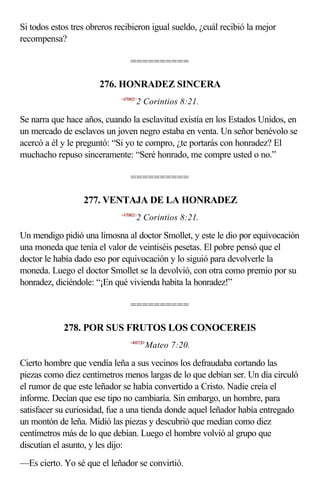 Si todos estos tres obreros recibieron igual sueldo, ¿cuál recibió la mejor
recompensa?

                                 ==========

                       276. HONRADEZ SINCERA
                             <470802>
                                    2 Corintios 8:21.

Se narra que hace años, cuando la esclavitud existía en los Estados Unidos, en
un mercado de esclavos un joven negro estaba en venta. Un señor benévolo se
acercó a él y le preguntó: “Si yo te compro, ¿te portarás con honradez? El
muchacho repuso sinceramente: “Seré honrado, me compre usted o no.”

                                 ==========

                  277. VENTAJA DE LA HONRADEZ
                             <470802>
                                    2 Corintios 8:21.

Un mendigo pidió una limosna al doctor Smollet, y este le dio por equivocación
una moneda que tenía el valor de veintiséis pesetas. El pobre pensó que el
doctor le había dado eso por equivocación y lo siguió para devolverle la
moneda. Luego el doctor Smollet se la devolvió, con otra como premio por su
honradez, diciéndole: “¡En qué vivienda habita la honradez!”

                                 ==========

            278. POR SUS FRUTOS LOS CONOCEREIS
                                 <400720>
                                        Mateo 7:20.

Cierto hombre que vendía leña a sus vecinos los defraudaba cortando las
piezas como diez centímetros menos largas de lo que debían ser. Un día circuló
el rumor de que este leñador se había convertido a Cristo. Nadie creía el
informe. Decían que ese tipo no cambiaría. Sin embargo, un hombre, para
satisfacer su curiosidad, fue a una tienda donde aquel leñador había entregado
un montón de leña. Midió las piezas y descubrió que medían como diez
centímetros más de lo que debían. Luego el hombre volvió al grupo que
discutían el asunto, y les dijo:
—Es cierto. Yo sé que el leñador se convirtió.
 