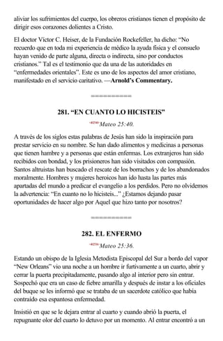 aliviar los sufrimientos del cuerpo, los obreros cristianos tienen el propósito de
dirigir esos corazones dolientes a Cristo.
El doctor Víctor C. Heiser, de la Fundación Rockefeller, ha dicho: “No
recuerdo que en toda mi experiencia de médico la ayuda física y el consuelo
hayan venido de parte alguna, directa o indirecta, sino por conductos
cristianos.” Tal es el testimonio que da una de las autoridades en
“enfermedades orientales”. Este es uno de los aspectos del amor cristiano,
manifestado en el servicio caritativo. —Arnold’s Commentary.

                                 ==========

                  281. “EN CUANTO LO HICISTEIS”
                                <402540>
                                       Mateo 25:40.

A través de los siglos estas palabras de Jesús han sido la inspiración para
prestar servicio en su nombre. Se han dado alimentos y medicinas a personas
que tienen hambre y a personas que están enfermas. Los extranjeros han sido
recibidos con bondad, y los prisioneros han sido visitados con compasión.
Santos altruistas han buscado el rescate de los borrachos y de los abandonados
moralmente. Hombres y mujeres heroicos han ido hasta las partes más
apartadas del mundo a predicar el evangelio a los perdidos. Pero no olvidemos
la advertencia: “En cuanto no lo hicisteis...” ¿Estamos dejando pasar
oportunidades de hacer algo por Aquel que hizo tanto por nosotros?

                                 ==========

                            282. EL ENFERMO
                                <402536>
                                       Mateo 25:36.

Estando un obispo de la Iglesia Metodista Episcopal del Sur a bordo del vapor
“New Orleans” vio una noche a un hombre ir furtivamente a un cuarto, abrir y
cerrar la puerta precipitadamente, pasando algo al interior pero sin entrar.
Sospechó que era un caso de fiebre amarilla y después de instar a los oficiales
del buque se les informó que se trataba de un sacerdote católico que había
contraído esa espantosa enfermedad.
Insistió en que se le dejara entrar al cuarto y cuando abrió la puerta, el
repugnante olor del cuarto lo detuvo por un momento. Al entrar encontró a un
 