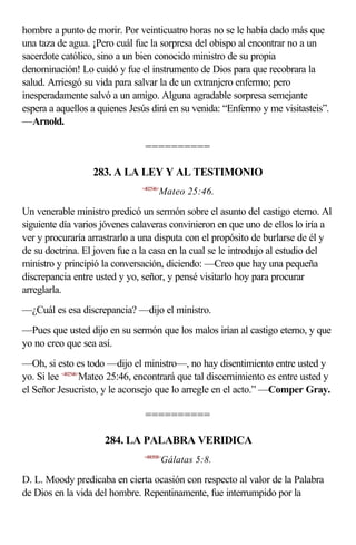 hombre a punto de morir. Por veinticuatro horas no se le había dado más que
una taza de agua. ¡Pero cuál fue la sorpresa del obispo al encontrar no a un
sacerdote católico, sino a un bien conocido ministro de su propia
denominación! Lo cuidó y fue el instrumento de Dios para que recobrara la
salud. Arriesgó su vida para salvar la de un extranjero enfermo; pero
inesperadamente salvó a un amigo. Alguna agradable sorpresa semejante
espera a aquellos a quienes Jesús dirá en su venida: “Enfermo y me visitasteis”.
—Arnold.

                                ==========

                  283. A LA LEY Y AL TESTIMONIO
                               <402546>
                                      Mateo 25:46.

Un venerable ministro predicó un sermón sobre el asunto del castigo eterno. Al
siguiente día varios jóvenes calaveras convinieron en que uno de ellos lo iría a
ver y procuraría arrastrarlo a una disputa con el propósito de burlarse de él y
de su doctrina. El joven fue a la casa en la cual se le introdujo al estudio del
ministro y principió la conversación, diciendo: —Creo que hay una pequeña
discrepancia entre usted y yo, señor, y pensé visitarlo hoy para procurar
arreglarla.
—¿Cuál es esa discrepancia? —dijo el ministro.
—Pues que usted dijo en su sermón que los malos irían al castigo eterno, y que
yo no creo que sea así.
—Oh, si esto es todo —dijo el ministro—, no hay disentimiento entre usted y
yo. Si lee <402546>Mateo 25:46, encontrará que tal discernimiento es entre usted y
el Señor Jesucristo, y le aconsejo que lo arregle en el acto.” —Comper Gray.

                                ==========

                     284. LA PALABRA VERIDICA
                                <480508>
                                          Gálatas 5:8.

D. L. Moody predicaba en cierta ocasión con respecto al valor de la Palabra
de Dios en la vida del hombre. Repentinamente, fue interrumpido por la
 