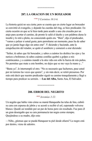 ==========

               287. LA ORACION DE UN BOXEADOR
                            <471003>
                                   2 Corintios 10:3-6.

La historia quizá no sea cierta; pero se cuenta que en cierto lugar un boxeador
se convirtió al evangelio, y dejando las cuerdas del ring, se hizo predicador. En
cierta ocasión en que se le hizo tarde para acudir a una cita cruzaba por un
atajo para acortar el camino, de pronto le salió el dueño y con palabras duras le
insultó y lo retó a pleito, no conociendo quién era. “Bien”, dijo el predicador,
“vamos a pelear si usted gusta; pero permítame un momento, pues ha de saber
que yo jamás hago algo sin antes orar”. Y diciendo y haciendo, ante la
estupefacción del retador, se quitó el sombrero y comenzó a orar diciendo:
“Señor, tú sabes que fui boxeador, y sabes a cuántos les deshice los ojos y las
narices a bofetones; tú sabes cuántas costillas quebré a golpes a mis
contrincantes, y a cuántos mandé a la otra vida con sólo la fuerza de mis puños.
No permitas que mate a este hombre, no dejes que se me vaya la mano y...”
“Basta ya”, le interrumpió el otro. “No es necesario que luchemos, pase usted
por mi terreno las veces que quiera”, y sin más decir, se retiró presuroso. Por
más está decir que nuestro predicador siguió su camino tranquilamente y llegó a
tiempo para predicar su sermón. —Luz del Alba, Santa Ana, El Salvador.

                                  ==========

                      288. ERROR DEL NEGRITO
                                <240222>
                                       Jeremías 2:22.

Un negrito que había visto cómo su mamá blanqueaba las telas de lino, cubrió
su cara con espuma de jabón y se acostó a recibir el sol, esperando volverse
blanco. Quedó así tendido por un par de horas pero sin resultado. Fue para él
un gran desengaño que su cara permanecía tan negra como siempre.
Quejándose a su madre, dijo esta:
—Niño, ¿piensas que se pueda blanquear tu piel desde afuera? Lo negro está
por dentro, viene de adentro.
 