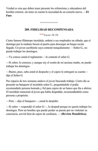 Verdad es esta que deben tener presente los reformistas y educadores del
hombre exterior, sin tener en cuenta la necesidad de un corazón nuevo. —El
Faro

                               ==========

                289. FIDELIDAD RECOMPENSADA
                              <421610>
                                     Lucas 16:10.

Cierto famoso filántropo incrédulo, ordenó a sus empleados un sábado, que el
domingo por la mañana fuesen al puerto para descargar un buque recién
llegado. Un joven escribiente suyo contestó tranquilamente: —Señor G., no
puedo trabajar los domingos.
—Ya conoce usted el reglamento —le contestó el señor G.
—Sí señor, lo conozco, y aunque soy el sostén de mi anciana madre, no puedo
trabajar los domingos.
—Bueno, pues, suba usted al despacho y el cajero le entregará su cuenta—
dijo el Señor G.
Por espacio de tres semanas anduvo el joven buscando trabajo. Cierto día se
presentó un banquero al incrédulo señor G., preguntándole si podía
recomendarle persona honrada y fiel para cajero de un banco que iba a abrirse.
El incrédulo mencionó al joven que había despedido, recomendándolo como
persona a propósito.
—Pero —dijo el banquero—, usted lo despidió.
—Sí señor —respondió el señor G—, lo despedí porque no quería trabajar los
domingos. Pero un hombre que puede perder su puesto por no violentar su
conciencia, servirá bien de cajero de confianza. — (Revista Homilética).
 