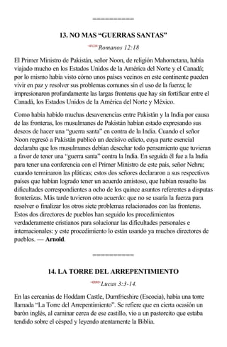 ==========

                  13. NO MAS “GUERRAS SANTAS”
                              <451218>
                                     Romanos 12:18

El Primer Ministro de Pakistán, señor Noon, de religión Mahometana, había
viajado mucho en los Estados Unidos de la América del Norte y el Canadá;
por lo mismo había visto cómo unos países vecinos en este continente pueden
vivir en paz y resolver sus problemas comunes sin el uso de la fuerza; le
impresionaron profundamente las largas fronteras que hay sin fortificar entre el
Canadá, los Estados Unidos de la América del Norte y México.
Como había habido muchas desavenencias entre Pakistán y la India por causa
de las fronteras, los musulmanes de Pakistán habían estado expresando sus
deseos de hacer una “guerra santa” en contra de la India. Cuando el señor
Noon regresó a Pakistán publicó un decisivo edicto, cuya parte esencial
declaraba que los musulmanes debían desechar todo pensamiento que tuvieran
a favor de tener una “guerra santa” contra la India. En seguida él fue a la India
para tener una conferencia con el Primer Ministro de este país, señor Nehru;
cuando terminaron las pláticas; estos dos señores declararon a sus respectivos
países que habían logrado tener un acuerdo amistoso, que habían resuelto las
dificultades correspondientes a ocho de los quince asuntos referentes a disputas
fronterizas. Más tarde tuvieron otro acuerdo: que no se usaría la fuerza para
resolver o finalizar los otros siete problemas relacionados con las fronteras.
Estos dos directores de pueblos han seguido los procedimientos
verdaderamente cristianos para solucionar las dificultades personales e
internacionales: y este procedimiento lo están usando ya muchos directores de
pueblos. — Arnold.

                                 ==========

             14. LA TORRE DEL ARREPENTIMIENTO
                               <420303>
                                         Lucas 3:3-14.

En las cercanías de Hoddam Castle, Dumfrieshire (Escocia), había una torre
llamada “La Torre del Arrepentimiento”. Se refiere que en cierta ocasión un
barón inglés, al caminar cerca de ese castillo, vio a un pastorcito que estaba
tendido sobre el césped y leyendo atentamente la Biblia.
 