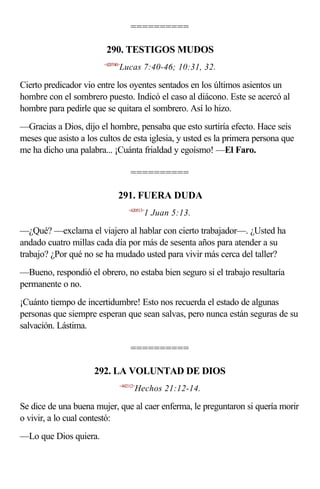 ==========

                         290. TESTIGOS MUDOS
                        <420740>
                               Lucas 7:40-46; 10:31, 32.

Cierto predicador vio entre los oyentes sentados en los últimos asientos un
hombre con el sombrero puesto. Indicó el caso al diácono. Este se acercó al
hombre para pedirle que se quitara el sombrero. Así lo hizo.
—Gracias a Dios, dijo el hombre, pensaba que esto surtiría efecto. Hace seis
meses que asisto a los cultos de esta iglesia, y usted es la primera persona que
me ha dicho una palabra... ¡Cuánta frialdad y egoísmo! —El Faro.

                                    ==========

                               291. FUERA DUDA
                                   <620513>
                                          1 Juan 5:13.

—¿Qué? —exclama el viajero al hablar con cierto trabajador—. ¿Usted ha
andado cuatro millas cada día por más de sesenta años para atender a su
trabajo? ¿Por qué no se ha mudado usted para vivir más cerca del taller?
—Bueno, respondió el obrero, no estaba bien seguro si el trabajo resultaría
permanente o no.
¡Cuánto tiempo de incertidumbre! Esto nos recuerda el estado de algunas
personas que siempre esperan que sean salvas, pero nunca están seguras de su
salvación. Lástima.

                                    ==========

                     292. LA VOLUNTAD DE DIOS
                               <442112>
                                      Hechos 21:12-14.

Se dice de una buena mujer, que al caer enferma, le preguntaron si quería morir
o vivir, a lo cual contestó:
—Lo que Dios quiera.
 