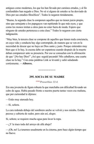 antiguos como modernos, los que los han llevado por caminos errados, y al fin
confundidos han negado a Dios. No sé si alguno de ustedes se ha desviado de
Dios por sus estudios filosóficos”. Todos lo negaron tímidamente.
“Bueno, la segunda clase la componen aquellos que no tienen juicio propio,
sino que semejante a los papagayos van repitiendo lo que más oyen, y que
como los monos imitan a otros para no estar fuera de moda. Espero que
ninguno de ustedes pertenezca a esta clase.” Todos lo negaron con cierta
indignación.
“Muy bien, la tercera clase se compone de aquellos que tienen mala conciencia,
en cuya vida y conducta hay algo corrompido, de manera que se ven en la
necesidad de desear que no haya un Dios santo y justo. Porque entienden muy
bien que si lo hay, la escena debe ser espantosa cuando después de la muerte
deban comparecer ante su presencia. Por eso se consuelan con la afirmación
de que “¡No hay Dios!” ¡Así que: seguid pecando! Mis caballeros, una cuarta
clase no la hay.” Con estas palabras Link se levantó y salió saludando
cortésmente. —Albores.

                                ==========

                      295. SOCIA DE SU MADRE
                            <201304>
                                   Proverbios 13:4.

Era una jovencita de figura robusta la que marchaba con dificultad llevando un
cubo de agua. Había pasado frente a nuestra puerta tantas veces esa mañana,
que por curiosidad le dijimos:
—Estás muy atareada hoy.
—Sí, señora.
La cara redonda debajo del sombrero ancho se volvió y nos miraba. Estaba
pecosa y cubierta de sudor, pero aún así, alegre.
Sí, señora; se requiere mucha agua para lavar la ropa.
—¿Y la traes toda del arroyo de allá abajo?
—¡Oh, no! La tenemos usualmente en la cisterna, pero hace algún tiempo que
no llueve.
 