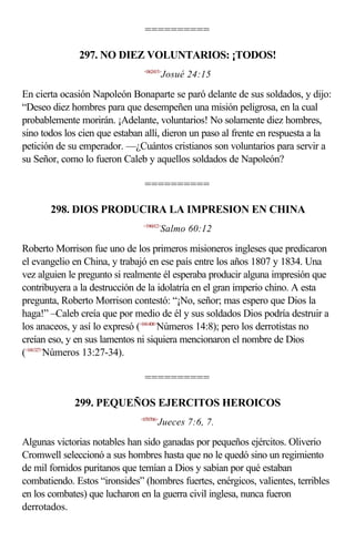 ==========

              297. NO DIEZ VOLUNTARIOS: ¡TODOS!
                               <062415>
                                          Josué 24:15

En cierta ocasión Napoleón Bonaparte se paró delante de sus soldados, y dijo:
“Deseo diez hombres para que desempeñen una misión peligrosa, en la cual
probablemente morirán. ¡Adelante, voluntarios! No solamente diez hombres,
sino todos los cien que estaban allí, dieron un paso al frente en respuesta a la
petición de su emperador. —¿Cuántos cristianos son voluntarios para servir a
su Señor, como lo fueron Caleb y aquellos soldados de Napoleón?

                               ==========

       298. DIOS PRODUCIRA LA IMPRESION EN CHINA
                               <196012>
                                         Salmo 60:12

Roberto Morrison fue uno de los primeros misioneros ingleses que predicaron
el evangelio en China, y trabajó en ese país entre los años 1807 y 1834. Una
vez alguien le pregunto si realmente él esperaba producir alguna impresión que
contribuyera a la destrucción de la idolatría en el gran imperio chino. A esta
pregunta, Roberto Morrison contestó: “¡No, señor; mas espero que Dios la
haga!” –Caleb creía que por medio de él y sus soldados Dios podría destruir a
los anaceos, y así lo expresó (<041408>Números 14:8); pero los derrotistas no
creían eso, y en sus lamentos ni siquiera mencionaron el nombre de Dios
(<041327>Números 13:27-34).

                               ==========

             299. PEQUEÑOS EJERCITOS HEROICOS
                              <070706>
                                     Jueces 7:6, 7.

Algunas victorias notables han sido ganadas por pequeños ejércitos. Oliverio
Cromwell seleccionó a sus hombres hasta que no le quedó sino un regimiento
de mil fornidos puritanos que temían a Dios y sabían por qué estaban
combatiendo. Estos “ironsides” (hombres fuertes, enérgicos, valientes, terribles
en los combates) que lucharon en la guerra civil inglesa, nunca fueron
derrotados.
 
