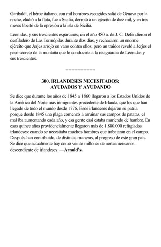 Garibaldi, el héroe italiano, con mil hombres escogidos salió de Génova por la
noche, eludió a la flota, fue a Sicilia, derrotó a un ejército de diez mil, y en tres
meses libertó de la opresión a la isla de Sicilia.
Leonidas, y sus trescientos espartanos, en el año 480 a. de J. C. Defendieron el
desfiladero de Las Termópilas durante dos días, y rechazaron un enorme
ejército que Jerjes arrojó en vano contra ellos; pero un traidor reveló a Jerjes el
paso secreto de la montaña que lo conduciría a la retaguardia de Leonidas y
sus trescientos.

                                  ==========

                   300. IRLANDESES NECESITADOS:
                       AYUDADOS Y AYUDANDO
Se dice que durante los años de 1845 a 1860 llegaron a los Estados Unidos de
la América del Norte más inmigrantes procedente de Irlanda, que los que han
llegado de todo el mundo desde 1776. Esos irlandeses dejaron su patria
porque desde 1845 una plaga comenzó a arruinar sus campos de patatas, el
mal iba aumentando cada año, y esa gente casi estaba muriendo de hambre. En
esos quince años providencialmente llegaron más de 1.800.000 refugiados
irlandeses: cuando se necesitaba muchos hombres que trabajaran en el campo.
Después han contribuido, de distintas maneras, al progreso de este gran país.
Se dice que actualmente hay como veinte millones de norteamericanos
descendiente de irlandeses. —Arnold’s.
 
