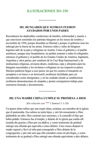 ILUSTRACIONES 301-350

                                ==========

             301. HUNGAROS QUE SUFRIAN FUERON
                   AYUDADOS POR UNOS PAISES
Recordamos las deplorables condiciones de hambre, enfermedad y muerte a
que estuvieron sometidos los patriotas húngaros en los meses de octubre y
noviembre de 1956, porque deseaban su libertad y porque el gobierno ruso los
subyugó por la fuerza de las armas. Entonces miles y miles de húngaros
lograron salir de su país y refugiarse en Austria. Como el gobierno y el pueblo
austriacos, aunque muy hospitalarios, no podían sostener a todos lo refugiados,
entonces el gobierno y el pueblo de los Estados Unidos de América, Inglaterra,
Argentina y otros países, por conducto de la Cruz Roja Internacional y de
instituciones religiosas, enviaron dinero, medicinas, ropa y alimentos para los
húngaros necesitados y los invitaron a refugiarse en sus respectivos países.
Muchos pudieron llegar a esos países sin que les costara el transporte en
aeroplano o en barco o en ferrocarril; recibieron facilidades para ser
considerados como inmigrantes; y en las ciudades donde se establecieron
recibieron demostraciones de simpatía y pronto consiguieron trabajo para
sostenerse honrada y decentemente.

                                ==========

   302. UNA MADRE CHINA CUMPLE SU PROMESA A DIOS
                    (En relación con <090101>1 Samuel 1:1-28)

Un pastor chino refiere que una mujer china, cristiana, era miembro de la iglesia
que él pastoreaba. Esa señora no tenía hijos, y oró fervorosamente a Dios
pidiéndole un niño. Dios contestó esas oraciones, y le concedió el hijo que
había pedido. Entonces fue al templo, y delante de la iglesia que estaba allí
reunida dio gracias a Dios por esa dádiva, y como testimonio de gratitud
entregó una ofrenda que equivalía a cinco dólares. Unos meses después la
madre regresó y llevó al niño para consagrarlo a Dios delante de la
congregación, y por este acto que ella consideró como un privilegio, y como
testimonio de su gratitud a Dios entregó una ofrenda equivalente a diez dólares,
 