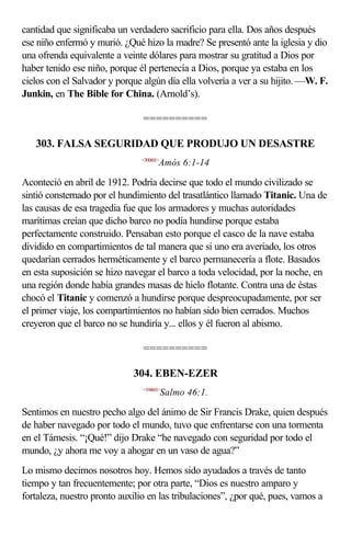 cantidad que significaba un verdadero sacrificio para ella. Dos años después
ese niño enfermó y murió. ¿Qué hizo la madre? Se presentó ante la iglesia y dio
una ofrenda equivalente a veinte dólares para mostrar su gratitud a Dios por
haber tenido ese niño, porque él pertenecía a Dios, porque ya estaba en los
cielos con el Salvador y porque algún día ella volvería a ver a su hijito. —W. F.
Junkin, en The Bible for China. (Arnold’s).

                                ==========

   303. FALSA SEGURIDAD QUE PRODUJO UN DESASTRE
                               <300601>
                                       Amós 6:1-14

Aconteció en abril de 1912. Podría decirse que todo el mundo civilizado se
sintió consternado por el hundimiento del trasatlántico llamado Titanic. Una de
las causas de esa tragedia fue que los armadores y muchas autoridades
marítimas creían que dicho barco no podía hundirse porque estaba
perfectamente construido. Pensaban esto porque el casco de la nave estaba
dividido en compartimientos de tal manera que si uno era averiado, los otros
quedarían cerrados herméticamente y el barco permanecería a flote. Basados
en esta suposición se hizo navegar el barco a toda velocidad, por la noche, en
una región donde había grandes masas de hielo flotante. Contra una de éstas
chocó el Titanic y comenzó a hundirse porque despreocupadamente, por ser
el primer viaje, los compartimientos no habían sido bien cerrados. Muchos
creyeron que el barco no se hundiría y... ellos y él fueron al abismo.

                                ==========

                             304. EBEN-EZER
                                <194601>
                                          Salmo 46:1.

Sentimos en nuestro pecho algo del ánimo de Sir Francis Drake, quien después
de haber navegado por todo el mundo, tuvo que enfrentarse con una tormenta
en el Támesis. “¡Qué!” dijo Drake “he navegado con seguridad por todo el
mundo, ¿y ahora me voy a ahogar en un vaso de agua?”
Lo mismo decimos nosotros hoy. Hemos sido ayudados a través de tanto
tiempo y tan frecuentemente; por otra parte, “Dios es nuestro amparo y
fortaleza, nuestro pronto auxilio en las tribulaciones”, ¿por qué, pues, vamos a
 