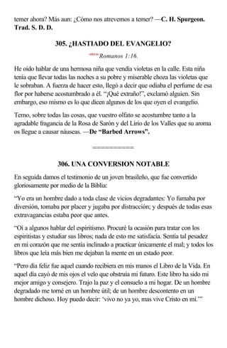 temer ahora? Más aun: ¿Cómo nos atrevemos a temer? —C. H. Spurgeon.
Trad. S. D. D.

                305. ¿HASTIADO DEL EVANGELIO?
                              <450116>
                                     Romanos 1:16.

He oído hablar de una hermosa niña que vendía violetas en la calle. Esta niña
tenía que llevar todas las noches a su pobre y miserable choza las violetas que
le sobraban. A fuerza de hacer esto, llegó a decir que odiaba el perfume de esa
flor por haberse acostumbrado a él. “¡Qué extraño!”, exclamó alguien. Sin
embargo, eso mismo es lo que dicen algunos de los que oyen el evangelio.
Temo, sobre todas las cosas, que vuestro olfato se acostumbre tanto a la
agradable fragancia de la Rosa de Sarón y del Lirio de los Valles que su aroma
os llegue a causar náuseas. —De “Barbed Arrows”.

                                ==========

                 306. UNA CONVERSION NOTABLE
En seguida damos el testimonio de un joven brasileño, que fue convertido
gloriosamente por medio de la Biblia:
“Yo era un hombre dado a toda clase de vicios degradantes: Yo fumaba por
diversión, tomaba por placer y jugaba por distracción; y después de todas esas
extravagancias estaba peor que antes.
“Oí a algunos hablar del espiritismo. Procuré la ocasión para tratar con los
espiritistas y estudiar sus libros; nada de esto me satisfacía. Sentía tal pesadez
en mi corazón que me sentía inclinado a practicar únicamente el mal; y todos los
libros que leía más bien me dejaban la mente en un estado peor.
“Pero día feliz fue aquel cuando recibiera en mis manos el Libro de la Vida. En
aquel día cayó de mis ojos el velo que obstruía mi futuro. Este libro ha sido mi
mejor amigo y consejero. Trajo la paz y el consuelo a mi hogar. De un hombre
degradado me torné en un hombre útil; de un hombre descontento en un
hombre dichoso. Hoy puedo decir: ‘vivo no ya yo, mas vive Cristo en mí.’”
 