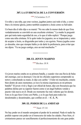==========

             307. LA EVIDENCIA DE LA CONVERSIÓN
                              <470501>
                                     2 Corintios 5:17.

Un niño y una niña, que eran vecinos, jugaban juntos casi todo el día, y como
iban a la misma iglesia, juntos también aceptaron a Jesús como su Salvador.
Un buen día el niño dijo a su mamá: “No me cabe la menor duda de que Ema
verdaderamente se convirtió en una excelente cristiana.” La madre le preguntó
por qué tenía tanta seguridad de eso, a lo que el niño replicó: “Porque juega
como una niña cristiana. Si le quito todos los juguetes, no se impacienta y antes
de aceptar a Jesús, se disgustaba por todos y era egoísta. Nunca jugaba como
yo deseaba, sino que siempre había yo de darle la preferencia, para evitar que
me dijera: ‘Ya no juego contigo, eres un mal muchacho.’”

                                  ==========

                         308. EL JOVEN MARINO
                                 <441809>
                                         Hechos 18:9.

                                  ==========
Un joven marino estaba en su primera batalla, y cuando vino una lluvia de balas
del enemigo, casi se desmayó. Uno de los oficiales superiores comprendió su
terror y estrechando su mano, le dijo con cariño: “¡Valor mi muchacho, estarás
bien dentro de unos momentos; yo tuve la misma experiencia en mi primera
batalla!” El joven vivió y llegó a ser oficial de honor, dijo con frecuencia que las
palabras dichas por su superior fueron como si un ángel hubiera venido y
puesto vida nueva en él. Desde ese momento fue más valiente que los demás.
Esto es lo que hizo Cristo con Pablo, y es lo que hará para todos los
desalentados y desanimados, que confían en él. —C. L. N.

                   309. EL PODER DE LA AMISTAD
                                  <431514>
                                            Juan 15:14.

No hay poder en el mundo semejante al poder de la amistad. Nada ni nadie ha
podido superar este poder en el transcurso de todas las edades. Pues bien, el
cristianismo parece ser sencillamente el perfeccionamiento de este gran poder.
 