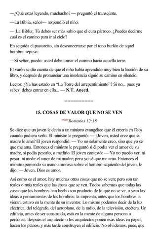 —¿Qué estas leyendo, muchacho? — preguntó el transeúnte.
—La Biblia, señor— respondió el niño.
—¡La Biblia¡ Tú debes ser más sabio que el cura párroco. ¿Puedes decirme
cuál es el camino para ir al cielo?
En seguida el pastorcito, sin desconcertarse por el tono burlón de aquel
hombre, repuso:
—Sí señor, puedo: usted debe tomar el camino hacia aquella torre.
El varón se dio cuenta de que el niño había aprendido muy bien la lección de su
libro, y después de pronunciar una insolencia siguió su camino en silencio.
Lector: ¿Ya has estado en “La Torre del arrepentimiento”? Si no... pues ya
sabes: debes entrar en ella... — N.T. Anecd.

                                  ==========

               15. COSAS DE VALOR QUE NO SE VEN
                               <451218>
                                      Romanos 12:18

Se dice que un joven le decía a un ministro evangélico que él creería en Dios
cuando pudiera verlo. El ministro le preguntó: — ¿Joven, usted cree que su
madre lo ama? El joven respondió: — Yo no solamente creo, sino que yo sé
que me ama. Entonces el ministro le preguntó si él podía ver el amor de su
madre, si podía pesarlo, o medirlo. El joven contestó: — Yo no puedo ver, ni
pesar, ni medir el amor de mi madre; pero yo sé que me ama. Entonces el
ministro poniendo su mano amorosa sobre el hombro izquierdo del joven, le
dijo: — Joven, Dios es amor.
Así como es el amor, hay muchas otras cosas que no se ven; pero son tan
reales o más reales que las cosas que se ven. Todos sabemos que todas las
cosas que los hombres han hecho son producto de lo que no se ve, o sean las
ideas o pensamientos de los hombres: la imprenta, antes que los hombres la
vieran, estuvo en la mente de su inventor. Lo mismo podemos decir de la luz
eléctrica, del telégrafo, del aeroplano, de la radio, de la televisión, etcétera. Un
edificio, antes de ser construido, está en la mente de alguna persona o
personas; después el arquitecto o los arquitectos ponen esas ideas en papel,
hacen los planos, y más tarde construyen el edificio. No olvidemos, pues, que
 