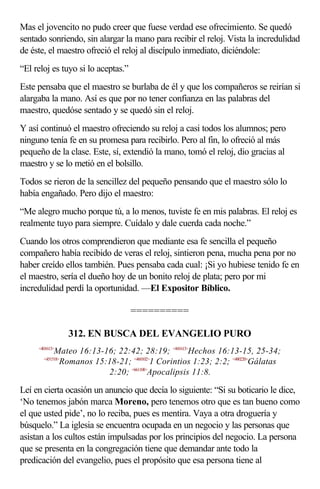 Mas el jovencito no pudo creer que fuese verdad ese ofrecimiento. Se quedó
sentado sonriendo, sin alargar la mano para recibir el reloj. Vista la incredulidad
de éste, el maestro ofreció el reloj al discípulo inmediato, diciéndole:
“El reloj es tuyo si lo aceptas.”
Este pensaba que el maestro se burlaba de él y que los compañeros se reirían si
alargaba la mano. Así es que por no tener confianza en las palabras del
maestro, quedóse sentado y se quedó sin el reloj.
Y así continuó el maestro ofreciendo su reloj a casi todos los alumnos; pero
ninguno tenía fe en su promesa para recibirlo. Pero al fin, lo ofreció al más
pequeño de la clase. Este, sí, extendió la mano, tomó el reloj, dio gracias al
maestro y se lo metió en el bolsillo.
Todos se rieron de la sencillez del pequeño pensando que el maestro sólo lo
había engañado. Pero dijo el maestro:
“Me alegro mucho porque tú, a lo menos, tuviste fe en mis palabras. El reloj es
realmente tuyo para siempre. Cuídalo y dale cuerda cada noche.”
Cuando los otros comprendieron que mediante esa fe sencilla el pequeño
compañero había recibido de veras el reloj, sintieron pena, mucha pena por no
haber creído ellos también. Pues pensaba cada cual: ¡Si yo hubiese tenido fe en
el maestro, sería el dueño hoy de un bonito reloj de plata; pero por mi
incredulidad perdí la oportunidad. —El Expositor Bíblico.

                                    ==========

                  312. EN BUSCA DEL EVANGELIO PURO
     <401613>
            Mateo 16:13-16; 22:42; 28:19; <441613>Hechos 16:13-15, 25-34;
       <451518>
             Romanos 15:18-21; <460102>1 Corintios 1:23; 2:2; <480220>Gálatas
                         2:20; <661108>Apocalipsis 11:8.

Leí en cierta ocasión un anuncio que decía lo siguiente: “Si su boticario le dice,
‘No tenemos jabón marca Moreno, pero tenemos otro que es tan bueno como
el que usted pide’, no lo reciba, pues es mentira. Vaya a otra droguería y
búsquelo.” La iglesia se encuentra ocupada en un negocio y las personas que
asistan a los cultos están impulsadas por los principios del negocio. La persona
que se presenta en la congregación tiene que demandar ante todo la
predicación del evangelio, pues el propósito que esa persona tiene al
 