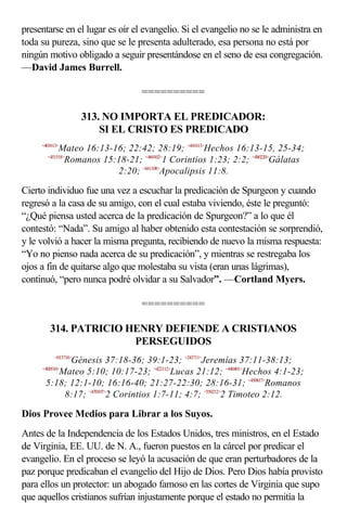 presentarse en el lugar es oír el evangelio. Si el evangelio no se le administra en
toda su pureza, sino que se le presenta adulterado, esa persona no está por
ningún motivo obligado a seguir presentándose en el seno de esa congregación.
—David James Burrell.

                                 ==========

                     313. NO IMPORTA EL PREDICADOR:
                         SI EL CRISTO ES PREDICADO
     <401613>
            Mateo 16:13-16; 22:42; 28:19; <441613>Hechos 16:13-15, 25-34;
       <451518>
             Romanos 15:18-21; <460102>1 Corintios 1:23; 2:2; <480220>Gálatas
                         2:20; <661108>Apocalipsis 11:8.

Cierto individuo fue una vez a escuchar la predicación de Spurgeon y cuando
regresó a la casa de su amigo, con el cual estaba viviendo, éste le preguntó:
“¿Qué piensa usted acerca de la predicación de Spurgeon?” a lo que él
contestó: “Nada”. Su amigo al haber obtenido esta contestación se sorprendió,
y le volvió a hacer la misma pregunta, recibiendo de nuevo la misma respuesta:
“Yo no pienso nada acerca de su predicación”, y mientras se restregaba los
ojos a fin de quitarse algo que molestaba su vista (eran unas lágrimas),
continuó, “pero nunca podré olvidar a su Salvador”. —Cortland Myers.

                                 ==========

        314. PATRICIO HENRY DEFIENDE A CRISTIANOS
                       PERSEGUIDOS
          <013718>
            Génesis 37:18-36; 39:1-23; <243711>Jeremías 37:11-38:13;
     <400510>
         Mateo 5:10; 10:17-23; <422112>Lucas 21:12; <440401>Hechos 4:1-23;
      5:18; 12:1-10; 16:16-40; 21:27-22:30; 28:16-31; <450817>Romanos
          8:17; <470107>2 Corintios 1:7-11; 4:7; <550212>2 Timoteo 2:12.

Dios Provee Medios para Librar a los Suyos.
Antes de la Independencia de los Estados Unidos, tres ministros, en el Estado
de Virginia, EE. UU. de N. A., fueron puestos en la cárcel por predicar el
evangelio. En el proceso se leyó la acusación de que eran perturbadores de la
paz porque predicaban el evangelio del Hijo de Dios. Pero Dios había provisto
para ellos un protector: un abogado famoso en las cortes de Virginia que supo
que aquellos cristianos sufrían injustamente porque el estado no permitía la
 