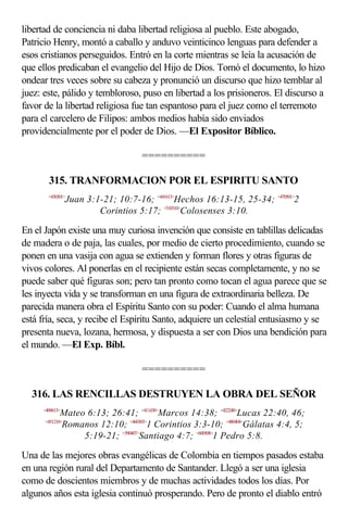 libertad de conciencia ni daba libertad religiosa al pueblo. Este abogado,
Patricio Henry, montó a caballo y anduvo veinticinco lenguas para defender a
esos cristianos perseguidos. Entró en la corte mientras se leía la acusación de
que ellos predicaban el evangelio del Hijo de Dios. Tomó el documento, lo hizo
ondear tres veces sobre su cabeza y pronunció un discurso que hizo temblar al
juez: este, pálido y tembloroso, puso en libertad a los prisioneros. El discurso a
favor de la libertad religiosa fue tan espantoso para el juez como el terremoto
para el carcelero de Filipos: ambos medios había sido enviados
providencialmente por el poder de Dios. —El Expositor Bíblico.

                                     ==========

       315. TRANFORMACION POR EL ESPIRITU SANTO
       <430301>
                 Juan 3:1-21; 10:7-16; <441613>Hechos 16:13-15, 25-34; <470501>2
                         Corintios 5:17; <510310>Colosenses 3:10.

En el Japón existe una muy curiosa invención que consiste en tablillas delicadas
de madera o de paja, las cuales, por medio de cierto procedimiento, cuando se
ponen en una vasija con agua se extienden y forman flores y otras figuras de
vivos colores. Al ponerlas en el recipiente están secas completamente, y no se
puede saber qué figuras son; pero tan pronto como tocan el agua parece que se
les inyecta vida y se transforman en una figura de extraordinaria belleza. De
parecida manera obra el Espíritu Santo con su poder: Cuando el alma humana
está fría, seca, y recibe el Espíritu Santo, adquiere un celestial entusiasmo y se
presenta nueva, lozana, hermosa, y dispuesta a ser con Dios una bendición para
el mundo. —El Exp. Bíbl.

                                     ==========

  316. LAS RENCILLAS DESTRUYEN LA OBRA DEL SEÑOR
     <400613>
            Mateo 6:13; 26:41; <411438>Marcos 14:38; <422240>Lucas 22:40, 46;
      <451210>
            Romanos 12:10; <460303>1 Corintios 3:3-10; <480404>Gálatas 4:4, 5;
                 5:19-21; <590407>Santiago 4:7; <600508>1 Pedro 5:8.

Una de las mejores obras evangélicas de Colombia en tiempos pasados estaba
en una región rural del Departamento de Santander. Llegó a ser una iglesia
como de doscientos miembros y de muchas actividades todos los días. Por
algunos años esta iglesia continuó prosperando. Pero de pronto el diablo entró
 