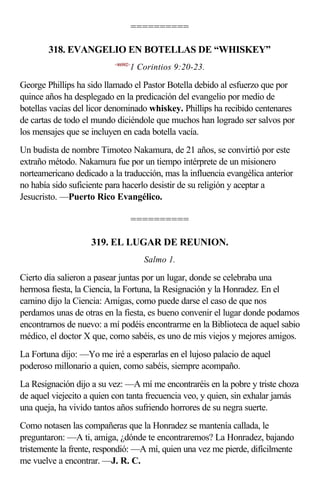 ==========

        318. EVANGELIO EN BOTELLAS DE “WHISKEY”
                           <460902>
                                  1 Corintios 9:20-23.

George Phillips ha sido llamado el Pastor Botella debido al esfuerzo que por
quince años ha desplegado en la predicación del evangelio por medio de
botellas vacías del licor denominado whiskey. Phillips ha recibido centenares
de cartas de todo el mundo diciéndole que muchos han logrado ser salvos por
los mensajes que se incluyen en cada botella vacía.
Un budista de nombre Timoteo Nakamura, de 21 años, se convirtió por este
extraño método. Nakamura fue por un tiempo intérprete de un misionero
norteamericano dedicado a la traducción, mas la influencia evangélica anterior
no había sido suficiente para hacerlo desistir de su religión y aceptar a
Jesucristo. —Puerto Rico Evangélico.

                                      ==========

                    319. EL LUGAR DE REUNION.
                                        Salmo 1.

Cierto día salieron a pasear juntas por un lugar, donde se celebraba una
hermosa fiesta, la Ciencia, la Fortuna, la Resignación y la Honradez. En el
camino dijo la Ciencia: Amigas, como puede darse el caso de que nos
perdamos unas de otras en la fiesta, es bueno convenir el lugar donde podamos
encontrarnos de nuevo: a mí podéis encontrarme en la Biblioteca de aquel sabio
médico, el doctor X que, como sabéis, es uno de mis viejos y mejores amigos.
La Fortuna dijo: —Yo me iré a esperarlas en el lujoso palacio de aquel
poderoso millonario a quien, como sabéis, siempre acompaño.
La Resignación dijo a su vez: —A mí me encontraréis en la pobre y triste choza
de aquel viejecito a quien con tanta frecuencia veo, y quien, sin exhalar jamás
una queja, ha vivido tantos años sufriendo horrores de su negra suerte.
Como notasen las compañeras que la Honradez se mantenía callada, le
preguntaron: —A ti, amiga, ¿dónde te encontraremos? La Honradez, bajando
tristemente la frente, respondió: —A mí, quien una vez me pierde, difícilmente
me vuelve a encontrar. —J. R. C.
 