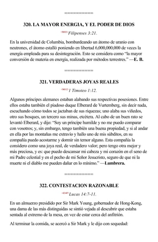 ==========

       320. LA MAYOR ENERGIA, Y EL PODER DE DIOS
                            <500321>
                                   Filipenses 3:21.

En la universidad de Columbia, bombardeando un átomo de uranio con
neutrones, el átomo estalló poniendo en libertad 6,000,000,000 de veces la
energía empleada para su desintegración. Esto se considera como “la mayor
conversión de materia en energía, realizada por métodos terrestres.” —E. B.

                               ==========

                321. VERDADERAS JOYAS REALES
                            <540112>
                                       1 Timoteo 1:12.

Algunos príncipes alemanes estaban alabando sus respectivas posesiones. Entre
ellos estaba también el piadoso duque Elberard de Vurtemberg, sin decir nada,
escuchando cómo todos se jactaban de sus riquezas; uno alaba sus viñedos,
otro sus bosques, un tercero sus minas, etcétera. Al cabo de un buen rato se
levantó Elberard, y dijo: “Soy un príncipe humilde y no me puedo comparar
con vosotros; y, sin embargo, tengo también una buena propiedad, y si al andar
en ella por las montañas me extravío y hallo uno de mis súbditos, en su
compañía puedo acostarme y dormir sin temor alguno. Esta compañía la
considero como una joya real, de verdadero valor; pero tengo otra mejor y
más preciosa, y es: que puedo descansar mi cabeza y mi corazón en el seno de
mi Padre celestial y en el pecho de mi Señor Jesucristo, seguro de que ni la
muerte ni el diablo me pueden dañar en lo mínimo.” —Lumbrera.

                               ==========

                322. CONTESTACION RAZONABLE
                             <421407>
                                       Lucas 14:7-11.

En un almuerzo presidido por Sir Mark Young, gobernador de Hong-Kong,
una dama de las más distinguidas se sintió vejada al descubrir que estaba
sentada al extremo de la mesa, en vez de estar cerca del anfitrión.
Al terminar la comida, se acercó a Sir Mark y le dijo con sequedad:
 