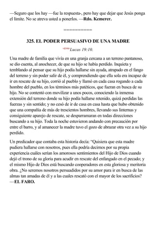 —Seguro que los hay —fue la respuesta-, pero hay que dejar que Jesús ponga
el límite. No se atreva usted a ponerlos. —Rdo. Kemerer.

                                ==========

         325. EL PODER PERSUASIVO DE UNA MADRE
                               <421910>
                                      Lucas 19:10.

Una madre de familia que vivía en una granja cercana a un terreno pantanoso,
se dio cuenta, al anochecer, de que su hijo se había perdido. Inquieta y
temblando al pensar que su hijo podía hallarse sin ayuda, atrapado en el fango
del terreno y sin poder salir de él, y comprendiendo que ella sola era incapaz de
ir en rescate de su hijo, corrió al pueblo y llamó en cada casa rogando a cada
hombre del pueblo, en los términos más patéticos, que fueran en busca de su
hijo. No se contentó con movilizar a unos pocos, conociendo la inmensa
extensión del terreno donde su hijo podía hallarse retenido, quizá perdidas las
fuerzas y sin sentido; y no cesó de ir de casa en casa hasta que hubo obtenido
que una compañía de más de trescientos hombres, llevando sus linternas y
consiguiente aparejo de rescate, se desparramaran en todas direcciones
buscando a su hijo. Toda la noche estuvieron andando con precaución por
entre el barro, y al amanecer la madre tuvo el gozo de abrazar otra vez a su hijo
perdido.
Un predicador que contaba esta historia decía: “Quisiera que esta madre
pudiera hallarse con nosotros, pues ella podría decirnos por su propia
experiencia cuáles serían los amorosos sentimientos del Hijo de Dios cuando
dejó el trono de su gloria para acudir en rescate del enfangado en el pecado; y
el mismo Hijo de Dios está buscando cooperadores en esta gloriosa y meritoria
obra. ¿No seremos nosotros persuadidos por su amor para ir en busca de las
almas tan amadas de él y a las cuales rescató con el mayor de los sacrificios?
—EL FARO.
 