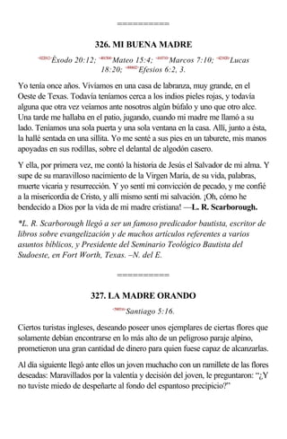 ==========

                           326. MI BUENA MADRE
      <022012>
             Éxodo 20:12; <401504>Mateo 15:4; <410710>Marcos 7:10; <421820>Lucas
                           18:20; <490602>Efesios 6:2, 3.

Yo tenía once años. Vivíamos en una casa de labranza, muy grande, en el
Oeste de Texas. Todavía teníamos cerca a los indios pieles rojas, y todavía
alguna que otra vez veíamos ante nosotros algún búfalo y uno que otro alce.
Una tarde me hallaba en el patio, jugando, cuando mi madre me llamó a su
lado. Teníamos una sola puerta y una sola ventana en la casa. Allí, junto a ésta,
la hallé sentada en una sillita. Yo me senté a sus pies en un taburete, mis manos
apoyadas en sus rodillas, sobre el delantal de algodón casero.
Y ella, por primera vez, me contó la historia de Jesús el Salvador de mi alma. Y
supe de su maravilloso nacimiento de la Virgen María, de su vida, palabras,
muerte vicaria y resurrección. Y yo sentí mi convicción de pecado, y me confié
a la misericordia de Cristo, y allí mismo sentí mi salvación. ¡Oh, cómo he
bendecido a Dios por la vida de mi madre cristiana! —L. R. Scarborough.
*L. R. Scarborough llegó a ser un famoso predicador bautista, escritor de
libros sobre evangelización y de muchos artículos referentes a varios
asuntos bíblicos, y Presidente del Seminario Teológico Bautista del
Sudoeste, en Fort Worth, Texas. –N. del E.

                                   ==========

                          327. LA MADRE ORANDO
                                 <590516>
                                        Santiago 5:16.

Ciertos turistas ingleses, deseando poseer unos ejemplares de ciertas flores que
solamente debían encontrarse en lo más alto de un peligroso paraje alpino,
prometieron una gran cantidad de dinero para quien fuese capaz de alcanzarlas.
Al día siguiente llegó ante ellos un joven muchacho con un ramillete de las flores
deseadas: Maravillados por la valentía y decisión del joven, le preguntaron: “¿Y
no tuviste miedo de despeñarte al fondo del espantoso precipicio?”
 