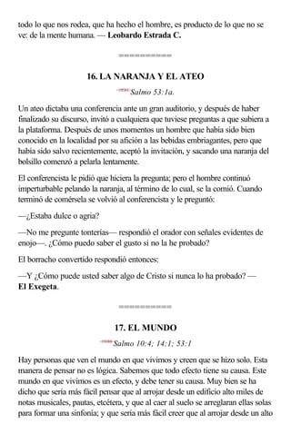 todo lo que nos rodea, que ha hecho el hombre, es producto de lo que no se
ve: de la mente humana. — Leobardo Estrada C.

                                      ==========

                      16. LA NARANJA Y EL ATEO
                                     <195301>
                                            Salmo 53:1a.

Un ateo dictaba una conferencia ante un gran auditorio, y después de haber
finalizado su discurso, invitó a cualquiera que tuviese preguntas a que subiera a
la plataforma. Después de unos momentos un hombre que había sido bien
conocido en la localidad por su afición a las bebidas embriagantes, pero que
había sido salvo recientemente, aceptó la invitación, y sacando una naranja del
bolsillo comenzó a pelarla lentamente.
El conferencista le pidió que hiciera la pregunta; pero el hombre continuó
imperturbable pelando la naranja, al término de lo cual, se la comió. Cuando
terminó de comérsela se volvió al conferencista y le preguntó:
—¿Estaba dulce o agria?
—No me pregunte tonterías— respondió el orador con señales evidentes de
enojo—. ¿Cómo puedo saber el gusto si no la he probado?
El borracho convertido respondió entonces:
—Y ¿Cómo puede usted saber algo de Cristo si nunca lo ha probado? —
El Exegeta.

                                      ==========

                                     17. EL MUNDO
                          <191004>
                                 Salmo 10:4; 14:1; 53:1

Hay personas que ven el mundo en que vivimos y creen que se hizo solo. Esta
manera de pensar no es lógica. Sabemos que todo efecto tiene su causa. Este
mundo en que vivimos es un efecto, y debe tener su causa. Muy bien se ha
dicho que sería más fácil pensar que al arrojar desde un edificio alto miles de
notas musicales, pautas, etcétera, y que al caer al suelo se arreglaran ellas solas
para formar una sinfonía; y que sería más fácil creer que al arrojar desde un alto
 