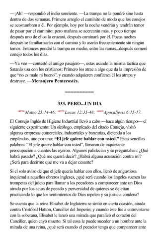 —¡Ah! —respondió el indio sonriente. —La trampa no la pondré sino hasta
dentro de dos semanas. Primero arreglo el caminito de modo que los conejos
se acostumbren a él. Por ejemplo, hoy por la noche vendrán y tendrán temor
de pasar por el caminito; pero mañana se acercarán más, y poco tiempo
después uno de ellos lo cruzará, después caminará por él. Pocas noches
después se familiarizarán con el camino y lo usarán frecuentemente sin ningún
temor. Entonces pondré la trampa en medio, entre las ramas...después comeré
conejo todos los días.
—Ya veo —contestó el amigo pasajero—, estas usando la misma táctica que
Satanás usa con los cristianos: Primero los atrae a algo que da la impresión de
que “no es malo ni bueno”, y cuando adquieren confianza él los atrapa y
destruye. —Mensajero Pentecostés.

                                  ==========

                              333. PERO...UN DIA
    <402514>
           Mateo 25:14-46; <421235>Lucas 12:35-48; <660615>Apocalipsis 6:15-17.

El Consejo Inglés de Higiene Industrial llevó a cabo —hace algún tiempo— el
siguiente experimento: Un sicólogo, empleado del citado Consejo, visitó
algunas empresas comerciales, industriales y bancarias, diciendo a los
empleados, uno por uno: “El jefe quiere hablar con usted.” Estas sencillas
palabras: “El jefe quiere hablar con usted”, llenaron de inquietante
preocupación a cuantos las oyeron. Algunos palidecían y se preguntaban: ¿Qué
habrá pasado? ¿Qué me querrá decir? ¿Habrá alguna acusación contra mí?
¿Será para decirme que me va a dejar cesante?
Si el solo aviso de que el jefe quería hablar con ellos, llenó de angustiosa
inquietud a aquellos obreros ingleses, ¿qué será cuando los ángeles suenen las
trompetas del juicio para llamar a los pecadores a comparecer ante un Dios
airado por los actos de pecado y perversidad de quienes se deleitan
practicando lo que los sentimientos de Dios repelen y su justicia condena?
Se cuenta que la reina Elisabet de Inglaterra se sintió en cierta ocasión, airada
contra Cristóbal Hatton, Canciller del Imperio; y cuando éste fue a entrevistarse
con la soberana, Elisabet le lanzó una mirada que paralizó el corazón del
Canciller, quien cayó muerto. Si tal cosa le puede suceder a un hombre ante la
mirada de una reina, ¿qué será cuando el pecador tenga que comparecer ante
 