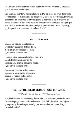 un Dios que ciertamente está airado por las injusticias, crímenes y atropellos
que se cometen en el mundo?
Las Sagradas Escrituras nos revelan que el Día de Dios, los reyes de la tierra,
los príncipes, los millonarios, los poderosos y todos los inconversos, tratarán de
esconderse en las cuevas y entre las peñas; y clamarán a los montes y a las
peñas, diciendo: “Caed sobre nosotros y escondednos del rostro de aquel que
está sentado en el trono del juicio, porque el gran día de su ira ha llegado; y,
¿quién podrá permanecer en pie delante de él?”

                                  ==========

                                334. CON JESUS
Cuando yo llegue a la vida mejor,
Donde hay descanso de todo dolor,
Y “Bienvenido” me diga el Señor,
¡Qué aurora tan bella será!
¡Cuando en su gloria contemple al gran Rey,
Con todos los redimidos por fe,
Siempre a su nombre ensalzarlo podré:
¡Qué aurora tan bella será!
Cuando yo deje esta vida y su cruz,
Cuando yo vaya a estar con Jesús,
Cuando le mire en su fúlgida luz,
¡Qué aurora tan bella será!

                                  ==========

         335. LA VOLUNTAD DE DIOS EN EL CORAZON
               <060105>
                      Josué 1:5, 6a, 7a, 9a; <500413>Filipenses 4:13.

He oído hablar de un célebre rey de Polonia, que consumó grandes hazañas.
Cuando le preguntaron cuál era el secreto de su éxito, les dijo: “Soy hijo de un
gran padre, y llevo siempre conmigo, en un medallón, su retrato. Muy a
menudo lo miro.”
 