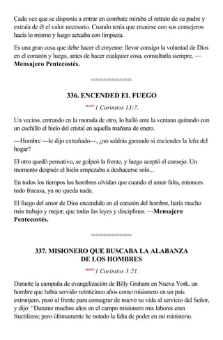 Cada vez que se disponía a entrar en combate miraba el retrato de su padre y
extraía de él el valor necesario. Cuando tenía que reunirse con sus consejeros
hacía lo mismo y luego actuaba con limpieza.
Es una gran cosa que debe hacer el creyente: llevar consigo la voluntad de Dios
en el corazón y luego, antes de hacer cualquier cosa, consultarla siempre. —
Mensajero Pentecostés.

                                 ==========

                     336. ENCENDED EL FUEGO
                             <461307>
                                    1 Corintios 13:7.

Un vecino, entrando en la morada de otro, lo halló ante la ventana quitando con
un cuchillo el hielo del cristal en aquella mañana de enero.
—Hombre —le dijo extrañado—, ¿no saldrás ganando si enciendes la leña del
hogar?
El otro quedó pensativo, se golpeó la frente, y luego aceptó el consejo. Un
momento después el hielo empezaba a deshacerse solo...
En todos los tiempos los hombres olvidan que cuando el amor falta, entonces
todo fracasa, ya no queda nada.
El fuego del amor de Dios encendido en el corazón del hombre, haría mucho
más trabajo y mejor, que todas las leyes y disciplinas. —Mensajero
Pentecostés.

                                 ==========

        337. MISIONERO QUE BUSCABA LA ALABANZA
                     DE LOS HOMBRES
                             <460302>
                                    1 Corintios 3:21.

Durante la campaña de evangelización de Billy Graham en Nueva York, un
hombre que había servido veinticinco años como misionero en un país
extranjero, pasó al frente para consagrar de nuevo su vida al servicio del Señor,
y dijo: “Durante muchos años en el campo misionero mis labores eran
fructíferas; pero últimamente he notado la falta de poder en mi ministerio.
 